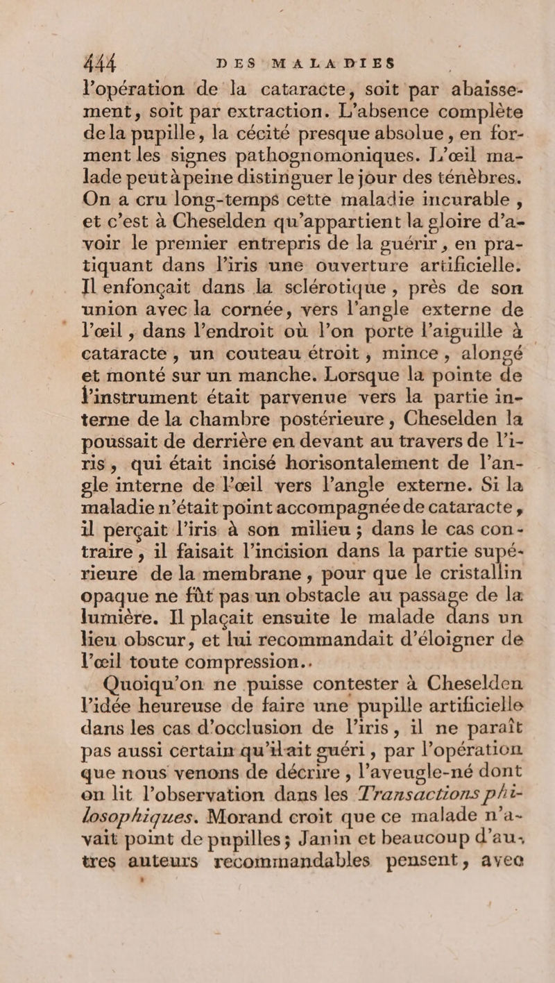 l’opération de la cataracte, soit par abaisse- ment, soit par extraction. L'absence complète de la pupille, la cécité presque absolue , en for- ment les signes pathognomoniques. [œil ma- lade peut à peine distinguer le jour des ténèbres. On a cru long-temps cette maladie incurable , et c’est à Cheselden qu’appartient la gloire d’a- voir le premier entrepris de la guérir, en pra- tiquant dans liris une ouverture artificielle. Il enfonçait dans la sclérotique , près de son union avec la cornée, vers l’angle externe de l’œil , dans l’endroit où l’on porte l'aiguille à cataracte , un couteau étroit, mince, alongé et monté sur un manche. Lorsque la pointe de l'instrument était parvenue vers la partie in- terne de la chambre postérieure , Cheselden la poussait de derrière en devant au travers de l’i- ris, qui était incisé horisontalement de l’an- gle interne de l'œil vers l'angle externe. Si la maladie n’était point accompagnée de cataracte, il perçait l'iris à son milieu ; dans le cas con- traire , il faisait l’incision dans la ee supé- rieure de la membrane , pour que le cristallin opaque ne fût pas un obstacle au Rte de la lumière. Il plaçait ensuite le malade dans un lieu obscur, et lui recommandait d’éloigner de l’œil toute compression. Quoiqu'on ne puisse contester à Cheselden l’idée heureuse de faire une pupille artificielle dans les cas d’occlusion de liris, il ne paraît pas aussi certain qu’iait guéri, par l'opération que nous venons de décrire , l’aveugle-né dont on lit l’observation dans les Transactions phi- losophiques. Morand croit que ce malade n’a- vait point de pnpilles; Janin et beaucoup d’au: tres auteurs recommandables pensent, avec
