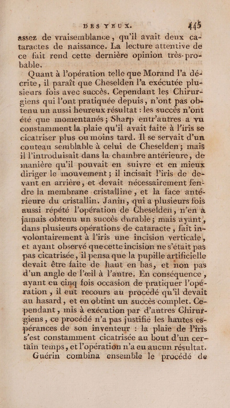 assez de vraisemblance, qu’il avait deux ca: taractes de naissance. La lecture attentive de ce fait rend cette dernière opinion très-pro- bable. | | it Quant à l’opération telle que Morand l’a dé-: crite, il paraît que Cheselden l’a exécutée plu- sieurs fois avec succès. Cependant les Chirur- siens qui l’ont pratiquée depuis, n’ont pas ob- tenu un aussi heureux résultat : les succès n’ont été que momentanés ; Sharp entr’autres a vu constamment la plaie qu'il avait faite à l'iris se cicatriser plus ou moins tard. Il se servait d’un couteau semblable à celui de Cheselden; maïs il l’introduisait dans la chambre antérieure, de manière qu'il pouvait en suivre et en mieux diriger le mouvement ; il incisait l'iris de de- vant en arrière, et devait nécessairement fen- dre ia membrane cristalline , et la face anté- rieure du cristallin. Janin, qui a plusieurs fois aussi répété l’opération de Cheselden, n’en à jainais obtenu un succès durable; mais ayant, dans plusieurs opérations de cataracte , fait in- volontairement à l’iris une incision verticale, et ayant observé quecette incision ne s'était pas pas cicatrisée , il pensa que la pupille artificielle devait être faite de haut én bas, et non pas d’un angle de l'œil à l’autre. En conséquence , ayant eu cinq fois occasion de pratiquer l’opé- ration , il eut recours au procédé qu’il devait au hasard, et en obtint un succès complet. Ce- pendant, inis à exécution par d’autres Chirur- giens , Ce procédé n’a pas justifié les hautes es- pérances de son inventeur : la plaie de Piris s’est constamment cicatrisée au bout d’un cer- täin temps, et l’opératiôn n’a eu aucun résultat. Guérin combina ensemble le procédé de