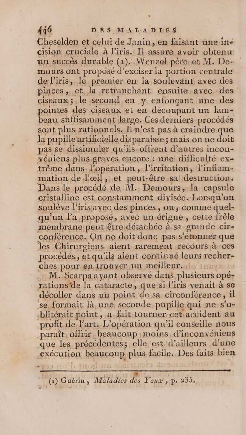 Cheselden et celui de Janin, en faisant une in&lt; cision cruciale à liris.: IL assure avoir obtenu un succès durable (1). Wenzel père.et M. De- mours ont proposé d’exciser la portion centrale de l'iris, le, premier en: la sonlevänt avec des pinces, et la retranchant ensuite avec des ciseaux; le second en y enfonçant une des pointes des ciseaux et en découpant un lam- Ce suffisamment large. Ces derniers procédés sont plus rationnels. Il n’est pas à craindre que la pupille artificielle disparaisse; mais on ne doit pas se: dissimuler qu’ils offrent d’autres incon- véniens plus graves, encore : une difficulté ex- trême dans. l'opération, l’irritation, l’inflam- mation de Poil , et peut-être sa! destruction. Dans le procédé de M.. Demours, la capsule cristalline est constamment divisée. Lorsqu'on soulève l’irisavec des pinces, ow;:commequel- qu’un l’a proposé, avec un.érigne , cette frêle membrane peut être:détachée à sa grande cir- conférence. On ne doit donc pas s'étonner que les Chirurgiens aient rarement recours à ces procédés, etqu'ils aient contitué leurs recher- ches pour en.trouver un meilleur, 4, 1422 . M. Scarpaayant observé dans plusieurs opé- rations'de la cataracte, que!si l'iris venait à se décoller dans un point desa circonférence, il se, formait là une seconde pupille qui ne s’o- blitérait point, a. fait tourner-cetaccident au profit de l’art. L'opération qu’il conseille nous _paraît. offrir, beaucoup moins, d’inconvéniens que les précédentes; elle ‘est d’ailleurs d’une exécution beaucoup plus facile. Des faits bien és . | EE | (1) Guérin, Maladies des Yeux , p. 239. .