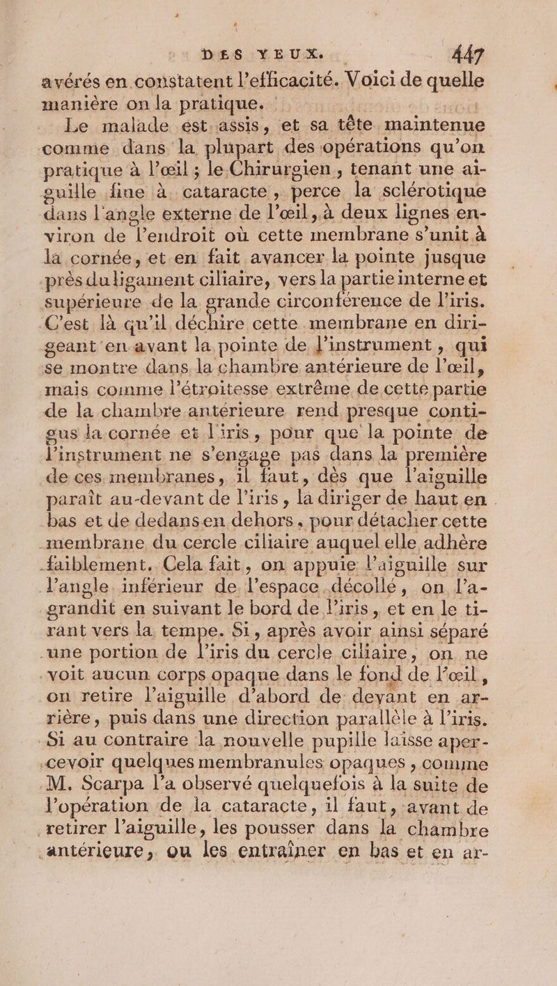 avérés en constatent l'efficacité. Voici de quelle manière on la pratique. Le malade ést.assis, et sa tête. maintenue comme dans la plupart des opérations qu’ on pratique à l’œil ; le Chirursien,, tenant une ai- sille fine à. cataracte perce la sclérotique dans l'an gle externe de l'œil, à deux lignes en- viron de Tendroit où cette Ga A s’unit à la cornée, et en fait avancer la pointe jusque près dultigament ciliaire, vers la partieinterne et supérieure de la grande circonférence de l'iris. ‘C'est là qu’il déchire cette membrane en diri- geant en.avant la pointe de l'instrument &gt; qui se montre dans. la chambre antérieure de l’œil, mais coinme l’étroitesse extrême de cette partie de la chambre antérieure rend presque conti- gus la cornée et l'iris, pour que la pointe de l'instrument ne s'engage pas dans la première de ces membranes, il faut, dès que l'aiguille paraît au-devant de l'iris, (A diriger de haut en bas et de dedansen dehors, pour détacher cette membrane du cercle ciliaire auquel elle adhère faiblement.. Cela fait, on appuie l'aiguille sur l'angle. inférieur de l’espace. décollé, on l’a- grandit en suivant le bord de l'iris, et en le ti- rant vers la tempe. Si, apres avoir ainsi séparé “une portion de l'iris de cercle ciliaire, on ne voit aucun corps opaque dans le fond de l’œil, on retire l’aisuille d’abord de devant en ar- rière, puis dans une direction parallèle à l’iris. Si au contraire la nouvelle pupille laisse aper- -cevoir quelques membranules opaques , comme M. Scarpa l’a observé quelquefois à la suite de V’opération de la cataracte, il faut, avant de retirer l'aiguille, les pousser dans la chambre antérieure, ou les entraîner en bas et en ar-