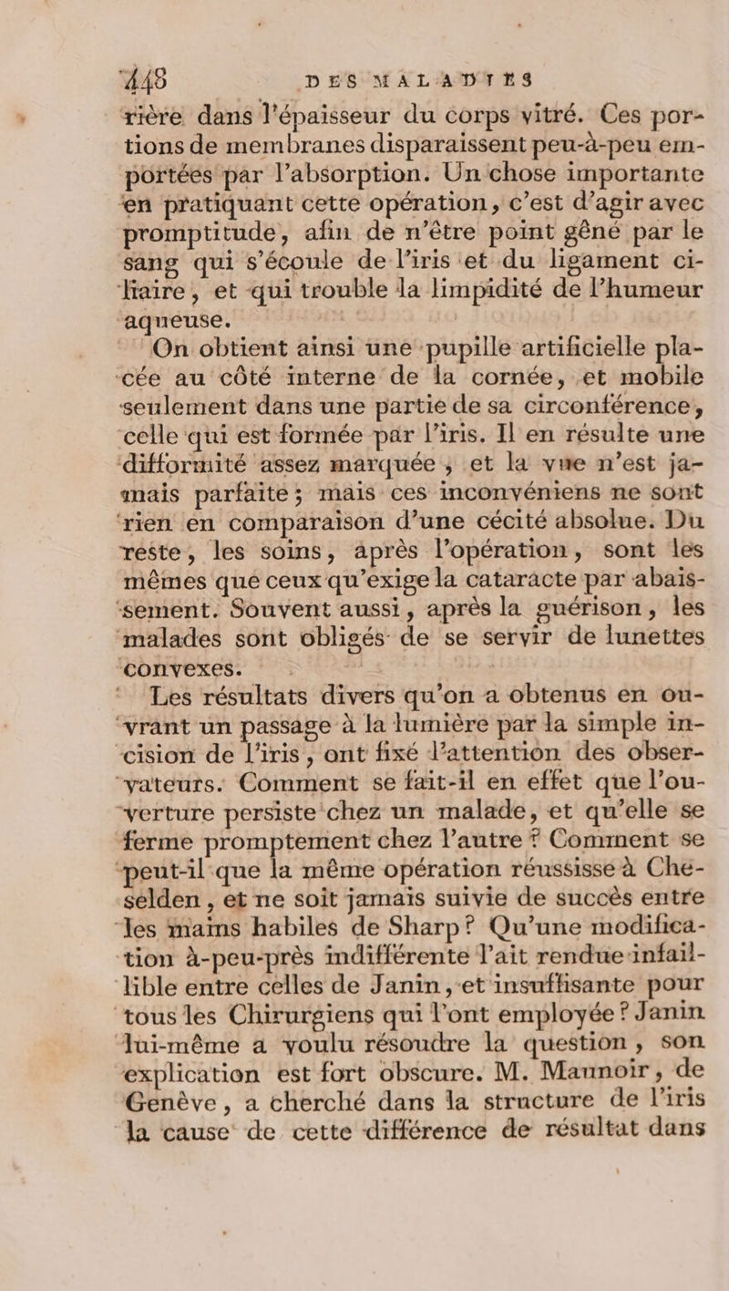 rière dans l'épaisseur du corps vitré. Ces por- tions de membranes disparaissent peu-à-peu em- portées par l'absorption. Un chose importante en pratiquant cette opération, c’est d’agir avec promptitude, afin de n’être point gêné par le sang qui s'écoule de l’iris et du ligament ci- aire, et qui trouble la limpidité de l'humeur aqueuse. 40 On obtient ainsi une pupille artificielle pla- -cée au côté interne de la cornée, et mobile seulement dans une partie de sa circonférence, celle qui est formée par l'iris. Il en résulte une ‘difformité assez marquée ; et la vue n’est ja- mais parfaite; mais ces inconvéniens ne sont ‘rien en comparaison d’une cécité absolue. Du réste, les soins, après l’opération, sont les mêmes que ceux qu’exige la cataracte par abaïs- ‘sement. Souvent aussi, après la guérison, Îles ‘malades sont obligés de se servir de lunettes ‘convexes. Les résultats divers qu’on a obtenus en ou- “vrant un passage à la lumière par la simple in- “cision de l'iris, ont fixé l’attention des obser- “vateurs. Comment se fait-il en effet que l’ou- “verture persiste chez un malade, et qu’elle se ferme promptement chez l’autre ? Comment se peut-il que la même opération réussisse à Che- selden , et ne soit jamais suivie de succès entre “les mains habiles de Sharp? Qu’une modifica- tion à-peu-près indifférente l'ait rendue infail- lible entre celles de Janin ,-et insuffisante pour tous les Chirurgiens qui l'ont employée ? Janin Jui-même a voulu résoudre la question, son explication est fort obscure. M. Maunoir, de Genève, a cherché dans la structure de l'iris la cause de cette différence de résultat dans