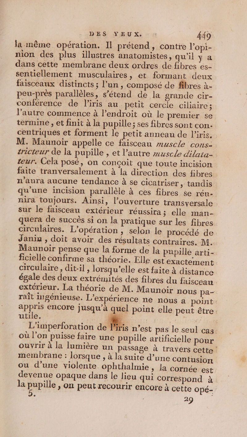 la inême opération. Il prétend, contre l'opi- nion des plus illustres anatomistes, qu'il ya dans cette membrane deux ordres de fibres es- sentiellement musculaires, et formant deux faisceaux distincts ; l’un, composé de fbres à- peu-près parallèles, s’étend de la grande cir- conférence de l'iris au petit cercle ciliaire ; l’autre commence à l’endroit où le prenner se termine , et finit à la pupille; ses fibres sont con- centriques et forment le petit anneau de l'iris. M. Maunoir appelle ce faisceau muscle cons- tricteur de la pupille , et l’autre z2sc/e dilata- teur. Cela posé, on conçoit que toute incision faite tranversalement à la direction des fibres n'aura aucune tendance à se cicatriser , tandis qu'une incision parallèle à ces fibres se réu- nira toujours. Ainsi, l'ouverture transversale sur le faisceau extérieur réussira ; elle man- quera de succès si on la pratique sur les fibres circulaires. L'opération , selon le procédé de Janin , doit avoir des résultats contraires. M. Maunoir pense que la forme de la pupille arti- ficielle confirme sa théorie. Elle est exacten circulaire, dit-il , lorsqu'elle est faite À dist égale des deux extrémités des fibres du { extérieur. La théorie de M. Maunoir n raît ingénieuse. L'expérience ne nous appris encore jusqu’ utile. di. Ç | L'imperforation de l'iris n’est pas le seul cas. où l’on puisse faire une pupille artificielle pour ouvrir à la lumière un passage à travers cette : membrane : lorsque , à la suite d’une contusion ou d’une violente ophthalmie &gt; la cornée est devenue opaque dans le lieu qui Correspond à la ERP &gt; On peut recourir encore à cette opé- 29 ent ance aisceau ous pa- a point: à quel point elle peut être.