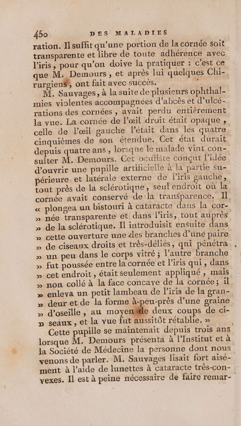 ration. Il suffit qu’une portion de la cornée soit transparente et libre de toute adhérence avec l'iris, pour qu’on doive la pratiquer : c'est ce que M: Demours , et après lui quelques Chi- rurgienS, ont fait avec succès. 2 M. Sauvages, à la suite de plusieurs ophthal- mies violentes accompagnées d’abcès et d’ulcé- rations des cornées , avait perdu entiérement la vue. La cornée de l’œil droit était opaque , celle de l'œil gauche létait dans les quatre cinquièmes de son étendue. Cet état durait depuis quatre ans , lorsque le malade vint con-. sulter M. Demours. Cet oculiste conçut l’idée d'ouvrir une pupille artificielle à la partie su- périeure. et latérale externe de l'iris gauche, tout près de la sclérotiqne , seul endroit où la cornée avait conservé de la transparence, Il « plongea un bistouri à cataracte dans la cor- » née transparente et dans l'iris, tout au Très » de la sclérotique. Il introduisit ensuite dans » cette ouverture une des branches d’uné paire » de ciseaux droits et très-déliés, qni pénétra » un peu dans le corps vitré ; l’autre branche » fut poussée entre la cornée et l'iris qui, dans » cet endroit , était seulement appliqué, mais » non collé à la face concave de la cornée ; il » enleva un petit lambeau de l'iris de la gran- » deuret de la forme à-peu-près d’une graine » d’oseille , au not le deux coups de ci- seaux , et la vue fut aussitôt rétablie. » Cette pupille se maintenait depuis trois ans lorsque M. Demours présenta à l’Institut et à la Société de Médecine la personne dont nous venons de parler. M. Sauvages lisait fort aisé- ment à l’aide de lunettes à cataracte très-con- vexes. Il est à peine nécessaire de faire remar-