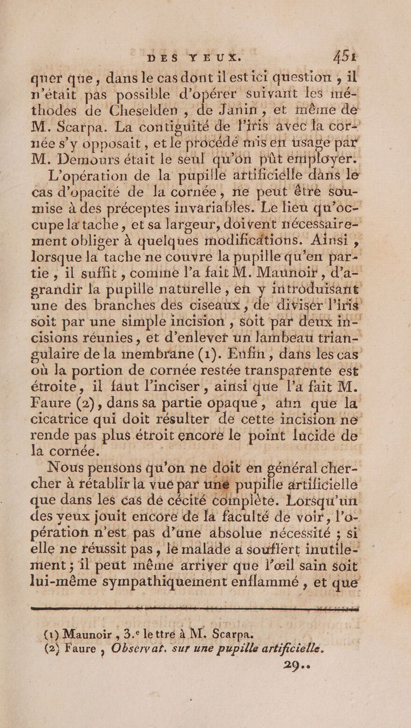 quer que, dans le cas dont ilest ici question , il n'était pas possible d'opérer Suivant les iné- thodes de Cheseldé» , de Janin , et même de M. Scarpa. La contiguité de Firis avec la cor- née s’y opposait, et le procédé mis ent usage par M. Demours était Le seul qu’on püt employer. L'opération de la pupille artificielle dans le cas d’opacité de la cornée, ne peut être sou- mise à des préceptes invariables. Le liéu qu’oc- cupe la tache, et sa largeur, doivent nécessaire ment obliger à quelques modificdtions. Aïnsi , lorsque la tache ne couvre la pupille qu’en par- tie , il suffit , comine l’a fait M. Maunoir , d’a- grandir la pupille naturelle , en y introduisant une des branches des ciseaux, de divisér l'iris soit par une simple incision , soit par deux in- cisions réunies, et d’enlevet un lambeau trian- sulaire de la membrane (1). Enfin, dans les cas où la portion de cornée restée transparente est’ étroite, il faut l’inciser , ainsi que l’a fait M. Faure (2), dans sa partie opaque, ahn que la cicatrice qui doit résulter de cette incision né rende pas plus étroit encore le point [ucidé de la cornée. ru | : Nous pensons qu’on ne doit en “HR chér- cher à rétablir la vué par uné pupille artilicielle que dans les cas dé cécité complèté. Lorsqu'un des veux jouit encore de la faculté de voir, l’o- pération n'est pas d’ane absolue nécessité ; si elle ne réussit pas, le malade a souftert inutile- ment ; il peut même arriver que l’œil sain soit lui-même sympathiquement enflammé , et que