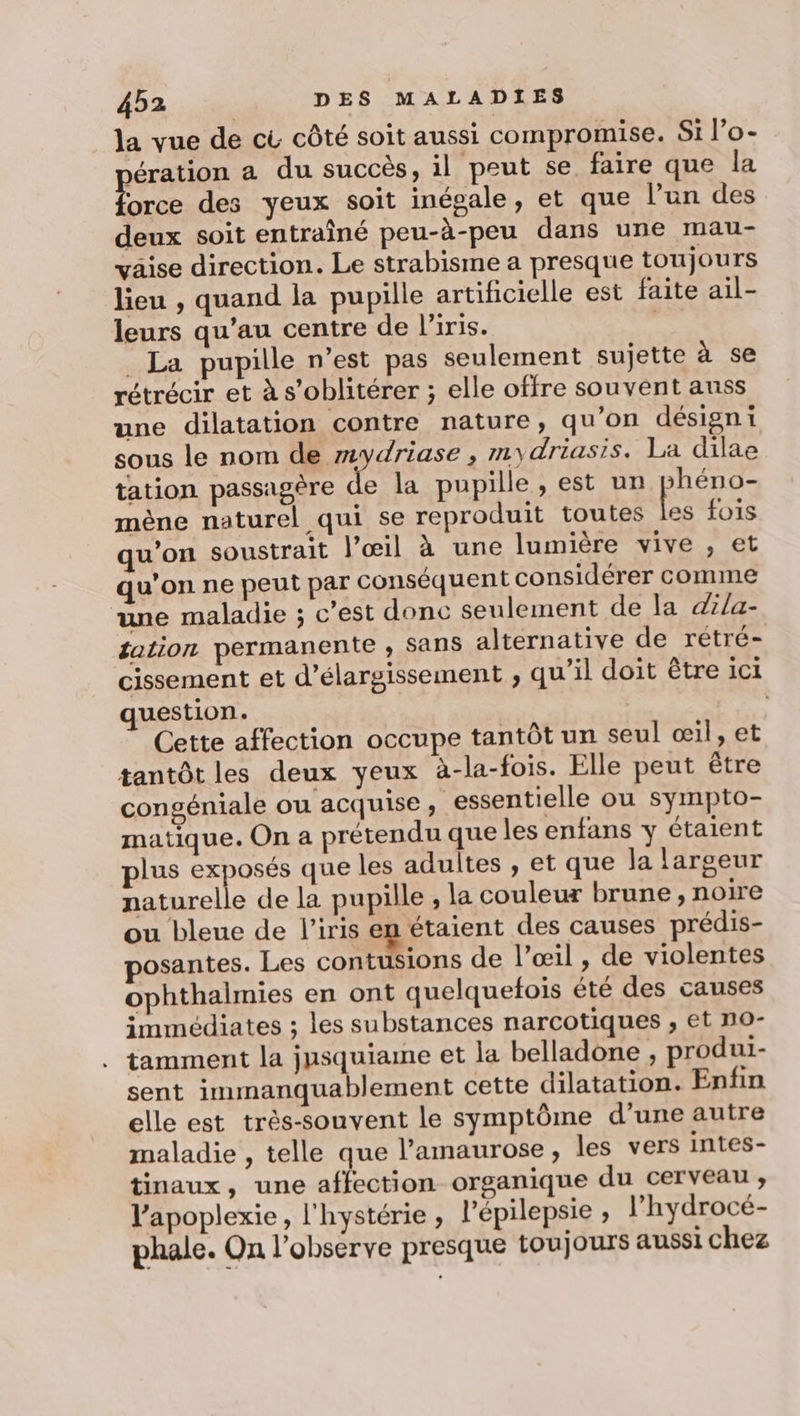 la vue de cù côté soit aussi compromise. Si l’o- jération a du succès, il peut se. faire que la orce des yeux soit inégale, et que l’un des deux soit entraîné peu-à-peu dans une mau- vaise direction. Le strabisme a presque toujours lieu , quand la pupille artificielle est faite ail- leurs qu’au centre de l'iris. | La pupille n’est pas seulement sujette à se rétrécir et à s’oblitérer ; elle offre souvent aunss une dilatation contre nature, qu’on désigni sous le nom de mydriase , mydriasis. La dilae tation passagère de la pupille , est un paires mène naturel qui se reproduit toutes les fois qu'on soustrait l’œil à une lumière vive , et qu'on ne peut par conséquent considérer comme une maladie ; c’est donc seulement de la dila- tation permanente ; Sans alternative de rétré- cissement et d’élargissement ; qu’il doit être ici question. | Cette affection occupe tantôt un seul œil, et tantôt les deux yeux à-la-fois. Elle peut être congéniale ou acquise, essentielle ou sympto- matique. On a prétendu que les enfans y étaient plus exposés que les adultes , et que la largeur et de la pupille , la couleur brune, noire ou bleue de l'iris en étaient des causes prédis- posantes. Les contusions de l’œil , de violentes ophthalmies en ont quelquefois été des causes immédiates ; les substances narcotiques , et no- . tamment la jusquiame et la belladone , produi- sent immanquablement cette dilatation. Enfin elle est très-souvent le symptôme d’une autre maladie , telle que l’amaurose , les vers intes- tinaux, une affection organique du cerveau ; l’apoplexie, l'hystérie , l’épilepsie ; l’hydrocé- phale. On l’observe presque toujours aussi chez