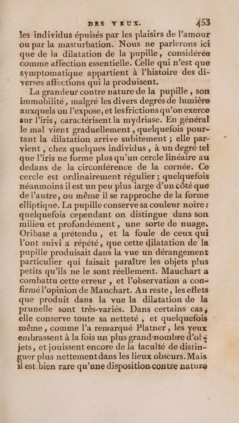 les individus épuisés par les plaisirs de l'amour ou par la masturbation. Nous ne parlerons ici que de la dilatation de la pupille, considérée comme affection essentielle. Celle qui n’est que symptomatique appartient à l’histoire des di- verses affections qui la produisent. ; La grandeur contre nature de la pupille , son immobilité, malgré les divers degrés de lumière auxquels on l’expose, et lesfrictions qu’on exerce sur l’iris, caractérisent la mydriase. En général le mal vient graduellement , quelquefois pour- tant la dilatation arrive subitement ; elle par- vient , chez quelques individus , à un degré tel que l’iris ne forme plus qu’un cercle linéaire au dedans de la circonférence de la cornée. Ce cercle est ordinairement régulier ; quelquefois néanmoins il est un peu plus iarge d’un côté que de l’autre, ou même il se rapproche de la forme elliptique. La pupille conserve sa couleur noire : quelquefois cependant on distingue dans son milieu et profondément , une sorte de nuage. Oribase a prétendu, et la foule de ceux qui l’ont suivi a répété, que cette dilatation de la pupille produisait dans la vue un dérangement particulier qui faisait paraître les objets plus petits qu’ils ne le sont réellement. Mauchart a combattu cette erreur , et l’observation a con- firmé l'opinion de Mauchart. Au reste, les eftets que produit dans la vue la dilatation de la prunelle sont très-variés. Dans certains cas, elle conserve toute sa netteté, et quelquefois : même , comme l’a remarqué Platner , les yeux embrassent à la fois un plus grandnombre d’ots« jets, et jouissent encore de la faculté de distin- guer plus nettement dans les lieux obscurs. Mais il est. bien rare qu’une disposition.contre nature