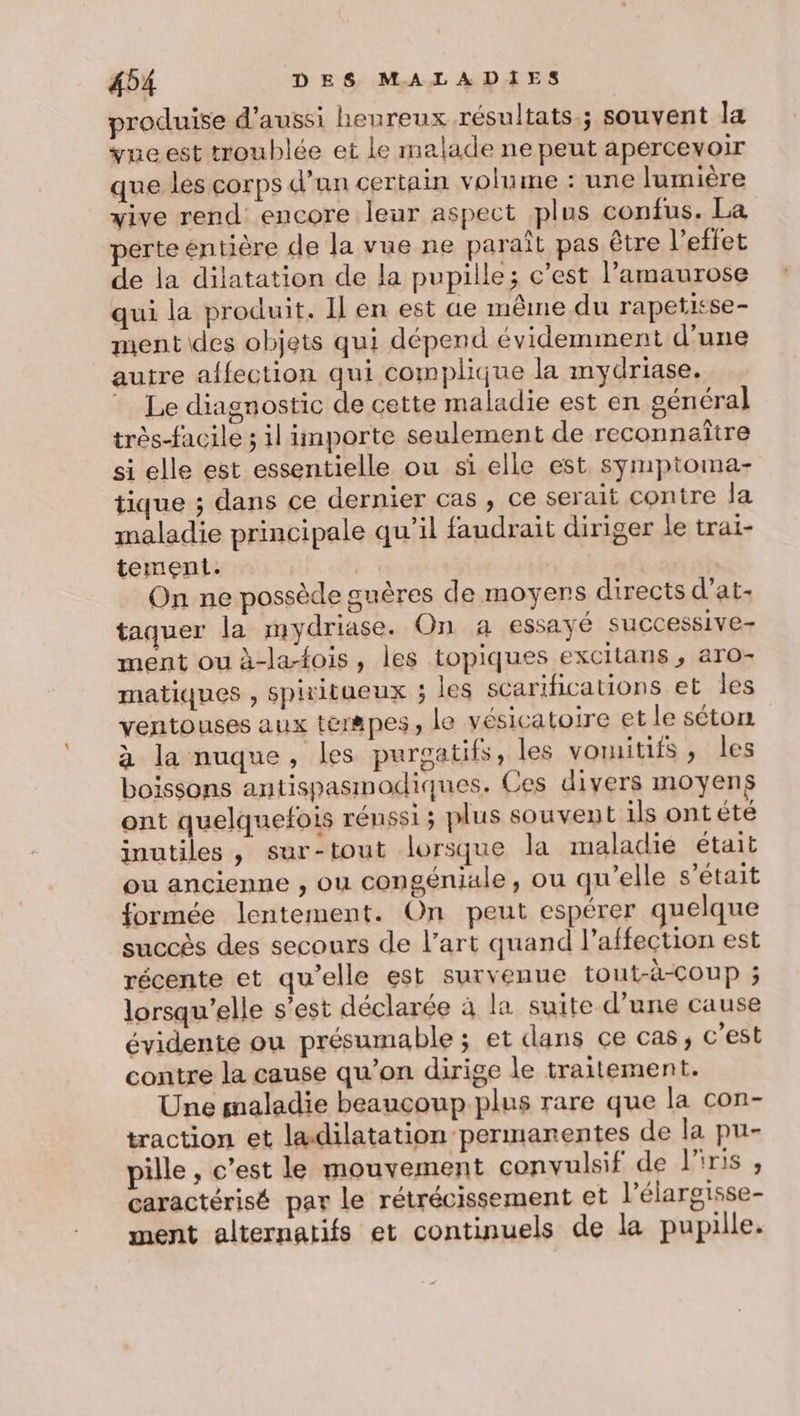 produise d'aussi heureux résultats; souvent la vue est troublée et le malade ne peut apercevoir que les corps d’un certain volume : une lumière vive rend encore leur aspect plus confus. La perte entière de la vue ne paraît pas être l'effet de la dilatation de la pupille; c’est l’amaurose qui la produit. Il en est ue même du rapeticse- ment \des objets qui dépend évidemment d’une autre affection qui complique la mydriase. Le diagnostic de cette maladie est en cénéral très-facile ; il importe seulement de reconnaître si elle est essentielle ou si elle est symptoma- tique ; dans ce dernier cas, ce serait contre la maladie principale qu’il faudrait diriger le trai- tement. | | | On ne possède suères de moyens directs d’at- taquer la mydriase. On a essayé successive- ment ou à-la-fois, les topiques excitans, aro- matiques , spiritueux ; les scarifications et les ventouses aux tér8pes, le vésicatoire et le séton à la nuque, les purgatifs, les voruitifs, les boissons antispasmodiques. Ces divers moyens ont quelquefois rénssi ; plus souvent ils ont été inutiles, sur-tout lorsque la maladie était ou ancienne , ou congéniale, ou qu’elle s'était formée lentement. On peut espérer quelque succès des secours de l’art quand l’affection est récente et qu'elle est survenue tout-à-COUP ; lorsqu'elle s’est déclarée à la suite d’une cause évidente ou présumable ; et dans ce cas, c'est contre la cause qu’on dirige le traitement. Une snaladie beaucoup plus rare que la con- traction et lædilatation permanentes de la pu- pille , c’est le mouvement convulsif de l'iris , caractérisé par le rétrécissement et l’élargisse- ment alternatifs et continuels de la pupille.