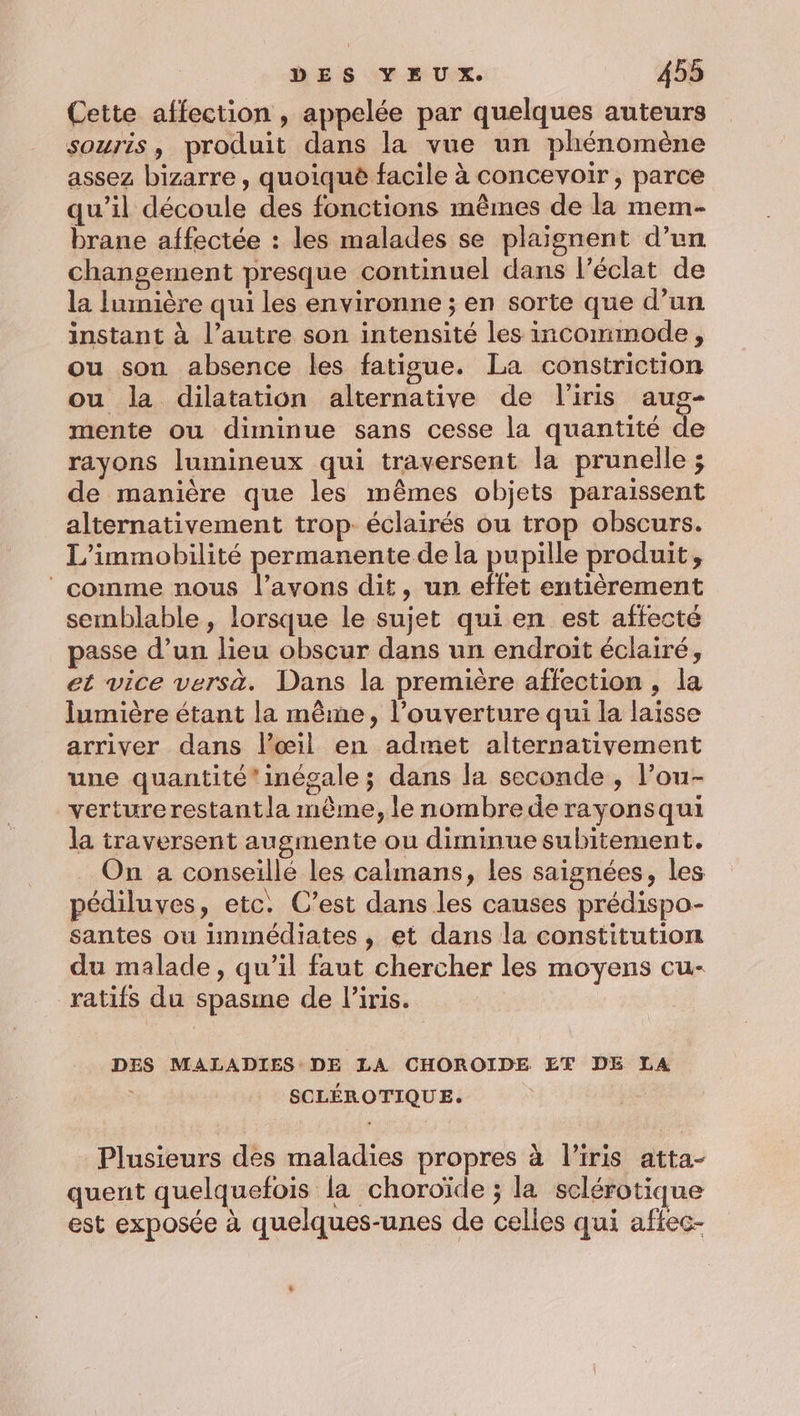 Cette affection , appelée par quelques auteurs souris, produit dans la vue un phénomène assez bizarre , quoiquè facile à concevoir, parce qu’il découle des fonctions mêmes de la mem- brane affectée : les malades se plaignent d’un changement presque continuel dans l’éclat de la lumière qui les environne ; en sorte que d’un instant à l’autre son intensité les incommode, ou son absence les fatigue. La constriction ou la dilatation alternative de l'iris aug- mente ou diminue sans cesse la quantité de rayons lumineux qui traversent la prunelle ; de manière que les mêmes objets paraissent alternativement trop. éclairés ou trop obscurs. L'immobilité permanente de la pupille produit, comme nous Pie dit, un effet entièrement semblable, lorsque le sujet qui en est affecté passe d’un lieu obscur dans un endroit éclairé, et vice versa. Dans la première affection , la lumière étant la même, l'ouverture qui la laisse arriver dans l'œil en admet alternativement une quantité' inégale ; dans la seconde , l’ou- verturerestantla même, le nombre de rayonsqui la traversent augmente ou diminue subitement. On a conseille les calmans, les saignées, les pédiluves, etc. C’est dans les causes prédispo- santes ou immédiates, et dans la constitution du malade, qu’il faut chercher les moyens cu- _ratifs du spasme de Piris. DES MALADIES DE LA CHOROIDE ET DE LA : SCLÉROTIQUE. Plusieurs des maladies propres à l’iris atta- quent quelquefois la choroïde ; la sclérotique est exposée à quelques-unes de celles qui aftec-