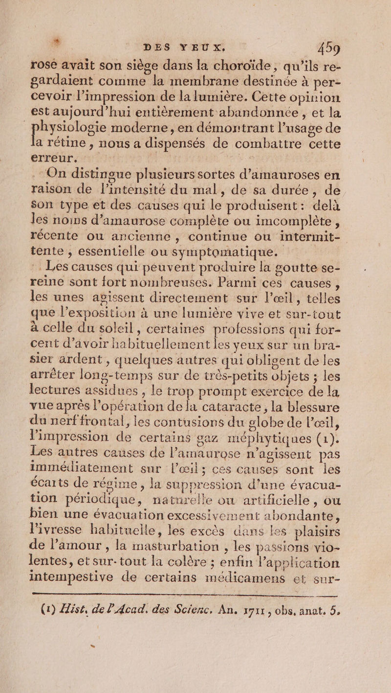 rose avait son siège dans la choroïde, qu'ils re- gardaient comme la membrane destinée à per- cevoir l’impression de la lumière. Cette opinion est aujourd’hui entièrement abandonnée, et la | Re moderne, en démontrant l’usage de a rétine , nous a dispensés de combattre cette erreur. | | Eh .: On distingue plusieurs sortes d’amauroses en raison de l'intensité du mal, de sa durée, de son type et des causes qui le produisent: delà les nos d’amaurose complète ou imcomplète, récente ou ancienne, continue ou intermit- tente ; essentielle ou symptomatique. . Les causes qui peuvent produire la goutte se- reine sont iort nombreuses. Parmi ces causes , les unes agissent directement sur l'œil, telles que l’exposition à une lumière vive et sar-tout à celle du soleil, certaines professions qui for- cent d’avoir habituellement les veux sur un bra- sier ardent , quelques antres qui obligent de les arrêter long-temps sur de très-petits objets ; les lectures assidues , le trop prompt exercice de la vue après l'opération de la cataracte, la blessure du nerf frontal, les contusions du globe de l'œil, l'impression de certains gaz méphytiques (1). Les autres causes de l’amaurose n’agissent pas immédiatement sur l'œil &gt; ces causes sont les écarts de régime, la suppression d'une évacua- tion périodique, naturelle où artificielle, ou bien une évacuation excessivement abondante, lPivresse habituelle, les excès dans les plaisirs de l’amour , la masturbation , les passions vio- lentes, et sur- tout la colère ; enfin l'application intempestive de certains médicamens et sur- ve rames (1) Aist, de l'A4cad, des Scienc, An, sy ; ob, anat, 5, L.