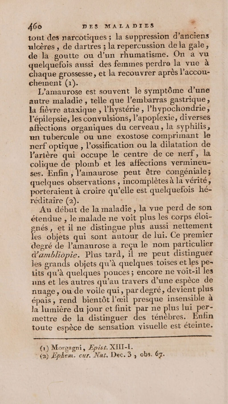 tout des narcotiques : la suppression d’anciens ulcères , de dartres 3 la repercussion de la gale, de la goutte ou d’un rhumatisme. On a vu quelquefois aussi des femmes perdre la vue à chaque grossesse, et la recouvrer après l’accou- chement (1). L’amaurose est souvent le symptôme d’une autre maladie , telle que l'embarras gastrique, la fièvre ataxique , l’hystérie , l’hypochondrie, V'épilepsie, les convulsions, l’apoplexie, diverses affections organiques du cerveau, la syphilis, un tubercule ou une exostose comprimant le nerf optique , l’ossification ou la dilatation de Vartère qui occupe Le centre de ce nerf, la colique de plomb et les affections vermineu- ses. Enfin , l’amaurose peut être congéniale; quelques observations , incomplètes à la vérité, porteraient à croire qu’elle est quelquefois hé- réditaire (2). Au début de la maladie, la vue perd de son étendue , le malade ne voit plus les corps éloï- gnés, et il ne distingue plus aussi nettement les objets qui sont autour de lui. Ce premier deoré de l’amaurose a reçu le nom particulier d’ambliopie. Plas tard, il me peut distinguer les grands objets qu’à quelques toises et les pe- its qu’à quelques pouces ; encore ne voit-il les uns et les autres qu’au travers d’une espèce de nuage, ou de voile qui, par degré, devient plus épais , rend bientôt l'œil presque insensible à la lumière du jour et finit par ne plus lui per- mettre de la distinguer ès ténèbres. Enfin toute espèce de sensation visuelle est éteinte. Mn MR RP RE OP ere (x) Morpagni, Epist. XWII-I. (2) Ephem. cur. Nat, Dec. 3 , obs. 67.