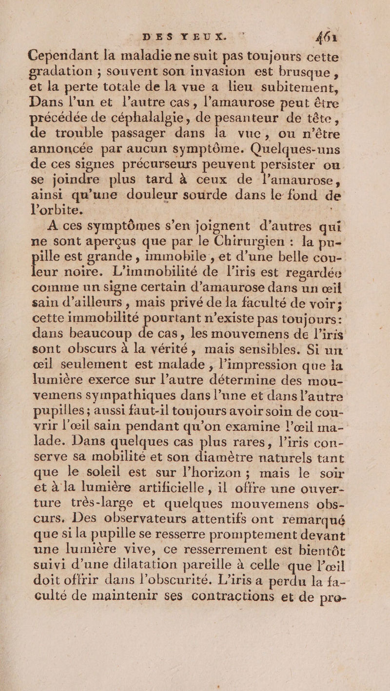 Cependant la maladie ne suit pas toujours cette gradation ; souvent son invasion est brusque, et la perte totale de la vue a lieu subitement, Dans l’un et l’autre cas, l’amaurose peut être précédée de céphalalsie, de pesanteur de tête, de trouble passager dans la vue, ou n'être annoncée par aucun symptôme. Quelques-uns de ces signes précurseurs peuvent persister on. se joindre plus tard à ceux de l’amaurose, ainsi qu’une douleur sourde dans le fond de l'orbite. | À ces symptômes s’en joignent d’autres qui ne sont aperçus que par le Chirurgien : la pu- ille est grande , immobile , et d’une belle cou- Le: noire. L’immobilité de l'iris est regardée comme un signe certain d’amaurose dans un œil sain d’ailleurs , mais privé de la faculté de voir; cette immobilité pourtant n'existe pas toujours: dans beaucoup À à cas, les mouvemens de l'iris sont obscurs à la vérité, mais sensibles. Si un œil seulement est malade , l'impression que la lumière exerce sur l’autre détermine des mou- vemens sympathiques dans l’une et dans l’autre pupilles ; aussi faut-il toujours avoir soin de cou- vrir l'œil sain pendant qu’on examine l’œil ma- lade. Dans quelques cas plus rares, l'iris con- serve sa mobilité et son diamètre naturels tant que le soleil est sur l’horizon ; mais le soir et à la lumière artificielle , il offre une ouver- ture très-large et quelques mouvemens obs- curs. Des observateurs attentifs ont remarqué que si la pupille se resserre promptement devant une lumière vive, ce resserrement est bientôt suivi d’une dilatation pareille à celle que l'œil doit offrir dans l’obscurité. l'iris a perdu la fa- culté de maintenir ses contractions et de pro-
