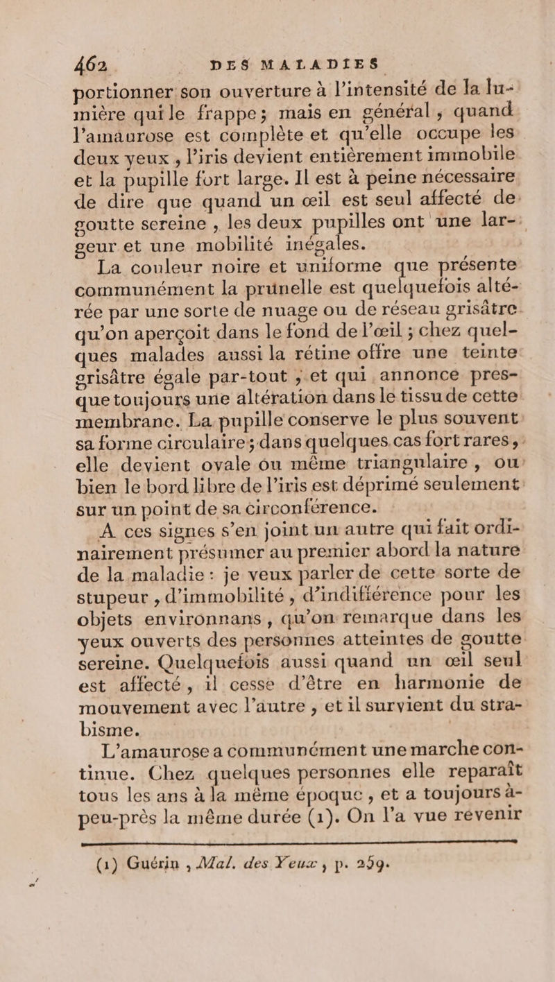 portionner son ouverture à l'intensité de la lu- mière quile frappe; mais en général, quand l’amaurose est complète et qu’elle occupe les deux yeux , l'iris devient entièrement immobile et la pupille fort large. Il est à peine nécessaire de dire que quand un œil est seul affecté de: goutte sereine , les deux pupilles ont une lar- geur et une mobilité inégales. La couleur noire et uniforme que présente communément la prünelle est quelquefois alté- rée par une sorte de nuage ou de réseau grisätre qu’on aperçoit dans le fond de l'œil ; chez quel- ques malades aussi la rétine offre une teinte srisâtre égale par-tout ; et qui annonce pres- que toujours une altération dans le tissu de cette membrane. La pupille conserve le plus souvent sa forme circulaire; dans quelques.cas fort rares, elle devient ovale 6ù même triangulaire , ou bien le bord libre de l'iris est déprimé seulement sur un point de sa circonférence. A ces signes s’en joint un autre qui fait ordi- nairement présumer au premier abord la nature de la maladie: je veux parler de cette sorte de stupeur , d’immobilité , d’indifiérence pour les objets environnans, qu’on remarque dans les veux ouverts des personnes atteintes de goutte sereine. Quelquefois aussi quand un œil seul est affecté, il cesse d’être en harmonie de mouvement avec l’autre , et il survient du stra- bisme. | L'amaurose a communément une marche con- tinue. Chez quelques personnes elle reparaît tous les ans à la même époque, et a toujours à- peu-près la même durée (1). On l’a vue révenir Sr Éd (1) Guérin , Mal. des Feux, p. 299.