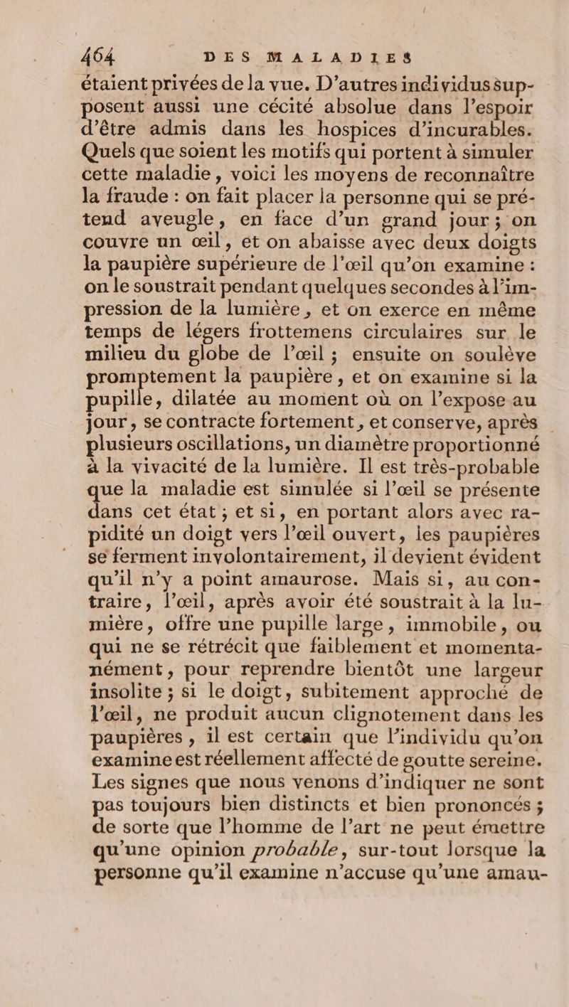 étaient privées de la vue. D’autres incividussup- posent aussi une cécité absolue dans l'espoir d’être admis dans les hospices d’incurables. Quels que soient les motifs qui portent à simuler cette maladie, voici les moyens de reconnaître Ja fraude : on fait placer la personne qui se pré- tend aveugle, en face d’un grand jour; on couvre un œil, et on abaisse avec deux doigts la paupière supérieure de l'œil qu’on examine : on le soustrait pendant quelques secondes à l’im- pression de la lumière , et on exerce en même temps de légers frottemens circulaires sur le milieu du globe de l’œil ; ensuite on soulève promptement la paupière , et on examine si la pupille, dilatée au moment où on l’expose au jour , se contracte fortement, et conserve, après plusieurs oscillations, un diamètre proportionné à la vivacité de la lumière. Il est très-probable que la maladie est simulée si l’œil se présente dans cet état, et si, en portant alors avec ra- pidité un doigt vers l’œil ouvert, les paupières se ferment involontairement, il devient évident qu’il n’y a point amaurose. Mais si, au con- traire, l'œil, après avoir été soustrait à la Iu- mière, offre une pupille larse, immobile, ou qui ne se rétrécit que faiblement et momenta- nément, pour reprendre bientôt une largeur insolite ; si le doigt, subitement approché de l'œil, ne produit aucun clignotement dans les paupières , il est certain que l'individu qu’on examine est réellement affecté de goutte sereine. Les signes que nous venons d’indiquer ne sont pas toujours bien distincts et bien prononcés ; de sorte que l’homme de l’art ne peut éruettre qu'une opinion probable, sur-tout lorsque la personne qu’il examine n’accuse qu'une amau-