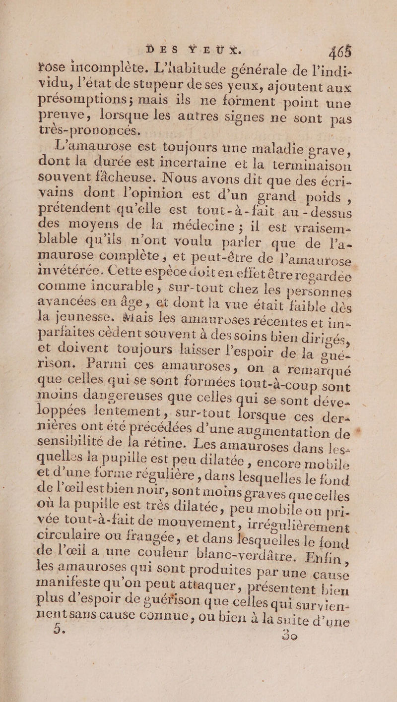 DES ŸE U x. Re ose incomplète. L’habitude générale de l’indi: vidu, l’état de stupeur de ses yeux, ajoutent aux présomptions ; mais ils ne forment point une preuve, lorsque les autres signes ne sont pas très-prononcés, | L’amaurose est toujours une maladie grave, dont la durée est incertaine et la terminaison souvent fâcheuse, Nous avons dit que des écri vains dont l'opinion est d’un grand poids , prétendent qu’elle est tout-à-fait au - dessus des moyens de là médecine ; il est vraisem- blable qu’ils n’ont voulu parler que de Pa. maurose complète, et peut-être de l’amaurose invétérée. Cette espèce doit en effet être resardee comme incurable, sur-tout chez les personnes avancées en âce, et dont la vue était fai ble dès la jeunesse, Mais les amauroses récentes et im parfaites cèdent souvent à des soins bien dirigés, et doivent toujours laisser l'espoir de la gué- rison. Parmi ces amauroses, on a remarqué que celles qui se sont formées tout-à-coup sont moins dangereuses que celles qui se sont déves loppées lentement, Sur-tout lorsque ces dera nicres ont été précédées d’une augmentation de sensibilité de la rétine. Les amauroses dans les: quelles la pupille est peu dilatée » Encore mobile et d’une forme régulière , dans lesquelles le fond F , e e. 0 + L] de Pœilesthien noir, sont moins graves quecelles où la pupille est très dilatée, peu mobile ou prie vée tout-à-fait de mouvement, irréou circulaire ou frangée, et dans lesquelles le fond de l’œil a une couleur bianc-verdâire, Enfin ; les amauroses qui sont produites par une çause manifeste qu’on peut attaquer, présentent Lien plus d’espoir de guérison que celles Qui survyien- nentsaus cause Connue, ou bien à la snite d’une e JO é