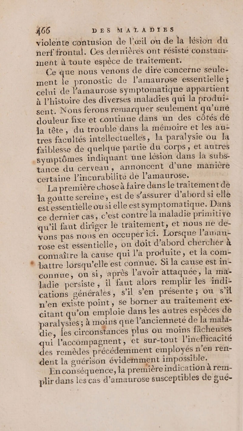 violente contusion de l'œil ou de la lésion du nerf frontal. Ces dernières ont résisté Constaim- ment à toute espèce de traitement. Ce que nous venons de dire concerne seule- ment le pronostic de l’amaurose essentielle ; celui de Pamaurose symptomatique appartient à l'histoire des diverses inaladies qui la produi- sent. Nous ferons remarquer seulement qu'uné douleur fixe et continue dans un des côtés dé la tête, du trouble dans la mémoire et les au- tres facultés intellectuelles, la paralysie ou la faiblesse de quelque partie du corps, et autres symptômes indiquant üne lésion dans la subs- tance du cerveau, annoncent d'une manière certaine l’incurabilité de l’amaurose. La première chose à faire dans le traitement de la goutte sereine, est de s’assurer d’abord si elle estessentielle ou si elle estsymptoma tique. Dans ce dernier cas, c’est contre la maladie primitive qu’il faut diriger le traitement, et nous né de- vons pas nous en OCCUPET ici. Lorsque l’amau- rose est essentielle, on dôit d’abord cherchèr à connaître la cause qui l’a produite, et la com- battre lorsqu'elle est connue. Si la cause est in- connue, Où si, après l'avoir attaquée, la ma- ladie persiste, il faut alors remplir les indi- cations générales, s’il s’en présente; ou s’il n’en existe point, se borner au traitement ex- citant qu'on emploie dans les autres espèces de paralysies ; à moins que l’ancienneté de la malä- die, les circonstances plus ou moins fâcheuses qui l’accompagnent, et sur-tout l'ineflicacité des remèdes précédemment employés n’en ren- dent la guérison évidemment impossible. En conséquence, la première indication à rem- plir dans les cas d’amaurose susceptibles de gué-