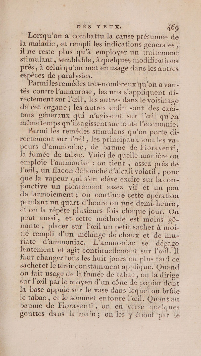 _ Lorsqu'on a combattu la cause présumée de da maladie, et rempli les indications générales , il ne reste plus qu'à employer un traitement stimulant, semblable, à quelques modifications près , à celui qu’on met en usage dans les autres espèces de paralysies. | Parmi les remèdes très-nombreux qu’on a van- tés contre l’amaurose , les uns s'appliquent di- rectement sur l’œil, les autres dans le voisin age de cet organe; les autres enfin sont des exci- tans généraux qui n’agissent sur l'œil qu’en même temps qu'ilsagissent sur toute l’économie. Parmi les remèdes stimulans qu’on porte di- rectement sur l’œil, les principaux sout les va. peurs d’ammoniac, de baume de Fioraventi, la fumée de tabac. Voici de quelle manière on emploie lPammoniac : on tient , assez près de l'œil, un flacon débouché d’alcali volatil , pour que la vapeur qui s’en élève excite sur la con- jonctive un picotement assez vif et un peu de larmoiement ; on continue cette opération pendant un quart-d’heure ou une demi-heure, et on la répète plusieurs fois chaque jour. On peut aussi, et. cette méthode est moins gê- nante , placer sur l’œil un petit sachet à moi- té rempli d’un mélange de chaux et de mu- iate d’ammoniac. L’ammoniac se dépage lentement et agit continuellement sur l'œil. Il faut changer tous les huit jours au plus tard ce sachetet Le tenir constamment appliqué. Guand on fait usage de la fumée de tabac, on la dirige sur l'œil par le moyen d’un cône de papier dont la base appuie sur le vase dans lequel on brûle le tabac , et le sommet entoure l'œil. Quant au baume de Fioraventi, on en verse quelques gouttes dans la main; on les y étend par le