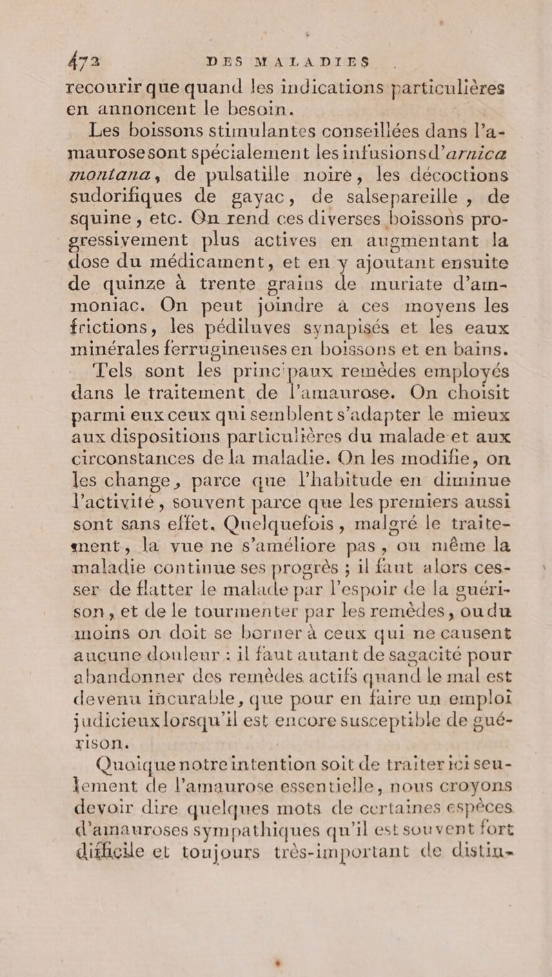 recourir que quand les indications particulières en annoncent le besoin. - Les boissons stimulantes conseillées dans l’a- maurosesont spécialement les infusionsd’arnica montana, de pulsatille noire, les décoctions sudorifiques de gayac, de salsepareille , de squine , etc. On rend ces diverses boissons pro- gressiyement plus actives en augmentant la dose du médicament, et en y ajoutant ensuite de quinze à trente grains de muriate d’am- moniac. On peut joindre à ces moyens les frictions, les pédiluves synapisés et les eaux minérales ferrugineuses en boissons et en bains. els sont les princ'paux remèdes employés dans le traitement de l’amaurose. On choisit parmi eux ceux qui semblent s’adapter le mieux aux dispositions particulières du malade et aux circonstances de la maladie. On les modifie, on les change, parce que l'habitude en diminue l’activité, souvent parce que les premiers aussi sont sans effet. Quelquefois, malgré le traite- ment, la vue ne s'améliore pas, ou même la maladie continue ses progrès ; il faut alors ces- ser de flatter le malade par l'espoir de la guéri- son, et de le tourmenter par les remèdes, oudu moins on doit se borner à ceux qui ne causent aucune douleur : il faut autant de sagacité pour abandonner des remèdes actifs quand le mal est devenu incurable, que pour en faire un emploi judicieux lorsqu'il est encore susceptible de gué- YISOnr. Quoique notreintention soit de traiter ici seu- lement de l’amaurose essentielle, nous croyons devoir dire quelques mots de certaines espèces d’amauroses sympathiques qu'il est souvent fort dithçile et toujours très-important de distin-