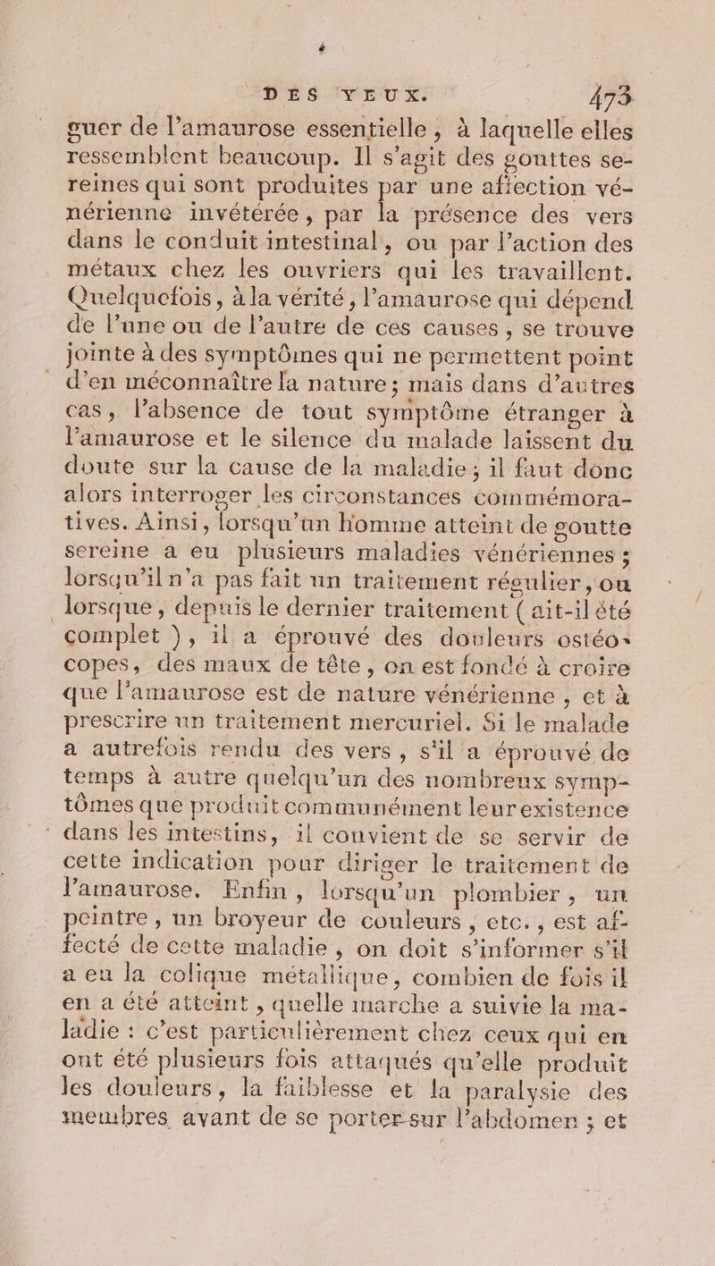 guer de l’amaurose essentielle , à laquelle elles ressemblent beaucoup. Il s’agit des gouttes se- reines qui sont produites par une afiection vé- nérienne invétérée, par la présence des vers dans le conduit intestinal, ou par l’action des métaux chez les ouvriers qui les travaillent. Quelquelois, à la vérité, l’amaurose qui dépend de l’une ou de l’autre de ces causes , se trouve jointe à des symptômes qui ne permettent point d’en méconnaître la nature; mais dans d’autres cas, l’absence de tout symptôme étranger à l’amaurose et le silence du malade laissent du doute sur la cause de la maladie; il faut donc alors interroger les circonstances coinmémora- tives. Ainsi, lorsqu'un homme atteint de goutte sereine à eu plusieurs maladies vénériennes ; lorsqu'il n’a pas fait un traitement réeulier, où lorsque, depuis le dernier traitement (ait-il été complet ), il a éprouvé des douleurs ostéo&lt; copes, des maux de tête, on est fondé à croire que l’amaurose est de nature vénérienne , et à prescrire un traitement mercuriel. 6i le malade a autrefois rendu des vers, s'il a éprouvé de temps à autre quelqu'un des nombreux symp- tômes que produit communément leurexistence * dans les intestins, il convient de se servir de cette indication pour diriger le traitement de l’amaurose. Enfin, lorsqu'un plombier, un peintre , un broyeur de couleurs , etc. , est af fecté de cette maladie , on doit s'informer s'il a eu la colique métallique, combien de fois il en a été atteint , quelle marche a suivie la ma- ladie : c’est particulièrement chez ceux qui en ont été plusieurs fois attaqués qu’elle produit les douleurs, la faiblesse et la paralysie des membres avant de se porter sur l'abdomen ; et