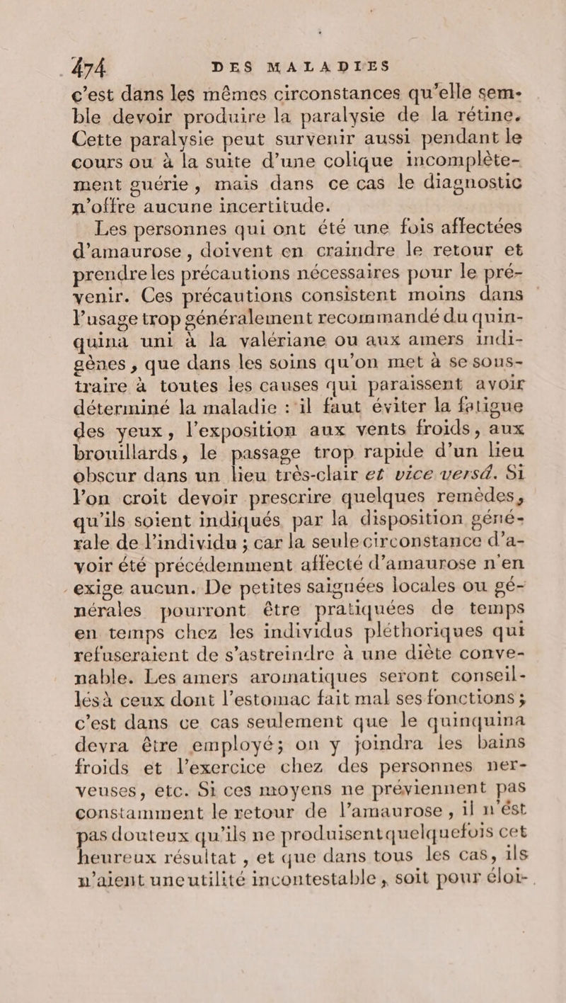 c’est dans les mêmes circonstances qu’elle sem- ble devoir produire la paralysie de la rétine. Cette paralysie peut survenir aussi pendant le cours ou à la suite d’une colique incomplète- ment guérie, mais dans ce cas le diagnostic n'offre aucune incertitude. Les personnes qui ont été une fois affectées d’amaurose , doivent en craindre le retour et preudreles précautions nécessaires pour le pré- venir. Ces précautions consistent moins dans l'usage trop généralement recommandé du quin- quina uni à la valériane ou aux amers indi- gènes , que dans les soins qu’on met à se sous- traire à toutes les causes qui paraissent avoir déterminé la maladie : ‘il faut éviter la fatigue des yeux, l'exposition aux vents froids, aux brouillards, le passage trop rapide d’un lieu obscur dans un lieu très-clair e£ vice versä. Si Pon croit devoir prescrire quelques remèdes, qu'ils soient indiqués par la disposition géné- rale de l'individu ; car la seule circonstance d’a- voir été précédemment affecté d’amaurose n'en “exige aucun. De petites saignées locales ou gé- nérales pourront être pratiquées de temps en temps chez les individus pléthoriques qui refuseraient de s’astreindre à une diète conve- nable. Les amers aromatiques seront conseil- lésà ceux dont l’estomac fait mal ses fonctions ; c’est dans ce cas seulement que le quinquina devra être employé; on y joindra les bains froids et l'exercice chez des personnes ner- veuses, etc. Si ces moyens ne préviennent pas constamment le retour de l’amaurose , il n'ést pas douteux qu’ils ne produisentquelquefois cet heureux résultat , et que dans tous les cas, 1ls w’aient uneutilité incontestable , soit pour élot-