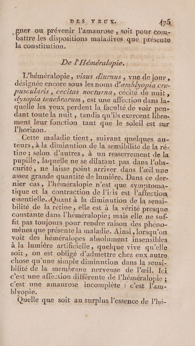 DÉS SI LE 478, gner ou prévenir l’amaurose , soit pour Com- battre les dispositions maiadives que présente la constitution. | &gt; £ De LH éméralopie. | L’héméralopie, visus dinrnus, vue de jour, désignée encore sous les noms d’amblyopia cre- puscularis, cecitas nocturna, cécité de nuit, dysopia tenebrarum , est une affection dans la- quelle les yeux perdent la faculté de voir pen- dant toute la nuit , tandis qu’ils exercent libre. ment leur fonction tant que le soleil est sur l'horizon. Cette maladie tient, suivant quelques au- teurs, à la diminution de la sensibilité de la ré- tine ; selon d’autres, à un resserrement de la pupiile, laquelle ne se dilatant pas dans l’obs-. curité, ne laisse point arriver dans l’œil une assez grande quantité de lumière, Dans ce der- nier Cas, l’héméralopie n’est que symptoma-. tique et la contraction de l'iris est l'affection essentielle, Quant à la diminution de la sensi- bilité de la rétine , elle est à la vérité presque. constante dans l’héméralopie; mais elle ne suf: fit pas toujours pour rendre raison des phéno- mènes que présente la maladie. Ainsi, lorsqu'on voit des héméralopes absolument insensibles à la lumière artificielle, quelque vive qu’elle soit, on est obligé d'admettre chez eux autre. chose qu’une simple diminution dans la sensi- bilité de la membrane nerveuse de l'œil. Ici c’est une affection différente de l’héméralopie ; c'est une amaurose incomplète : c’est l’am- blyopie. Quelle que soit au surplus l’essence de l’hé-
