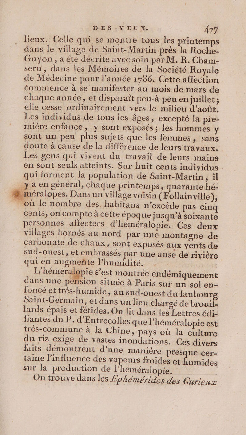 lieux. Celle qui se montre tous les printemps dans le village de Saint-Martin près la Roche- Guyon, a éte décrite avec soin par M. R. Cham- seru , dans les Mémoires de la Société Royale de Médecine pour l’année 1786. Cette affection éommence à se manifester au mois de mars de chaque année, et disparaît peu-à peu en juillet; elle cesse ordinairement vers le milieu d'août, Les individus de tous les âges, excepté la pre- mière enfance, y sont exposés ; les hommes Yÿ sont un peu plus sujets que les femmes, sans doute à cause de la différence de leurs travaux. Les gens qui vivent du travail de leurs mains en sont seuls atteints. Sur huit cents individus qui forment la population de Saint-Martin ; il ya en général, chaque printemps, quarante hé- » méralopes. Dans un village voisin (Follainville), _ où le nombre des. habitans n’excède pas cinq cents, on compte à cette époque jusqu’à soixante personnes affectées d’héméralopie. Ces deux villages bornés au nord par une montagne de carbonate de chaux, sont exposés aux vents de sud-ouest, et embrassés par une anse de rivière qui en augmeñte l’humidité. l’héméral &gt;pie s’est montrée endémiquement dans une pension située à Paris sur un sol en- uncé et très-humide, an sud-ouest du faubourg Saint-Germain, et dans un lieu chargé de brouil- lards épais et fétides. On lit dans les Lettres édi- fantes du P. d'Entrecolles que Phéméralopie est très-commune à la Chine, pays où la culture du riz exige de vastes inondations. Ces divers faits démoutrent d’une manière presque cer- taine l'influence des vapeurs froides et humides sur la production de l'héméralopie. On trouve dans les £phémérides des Curieux