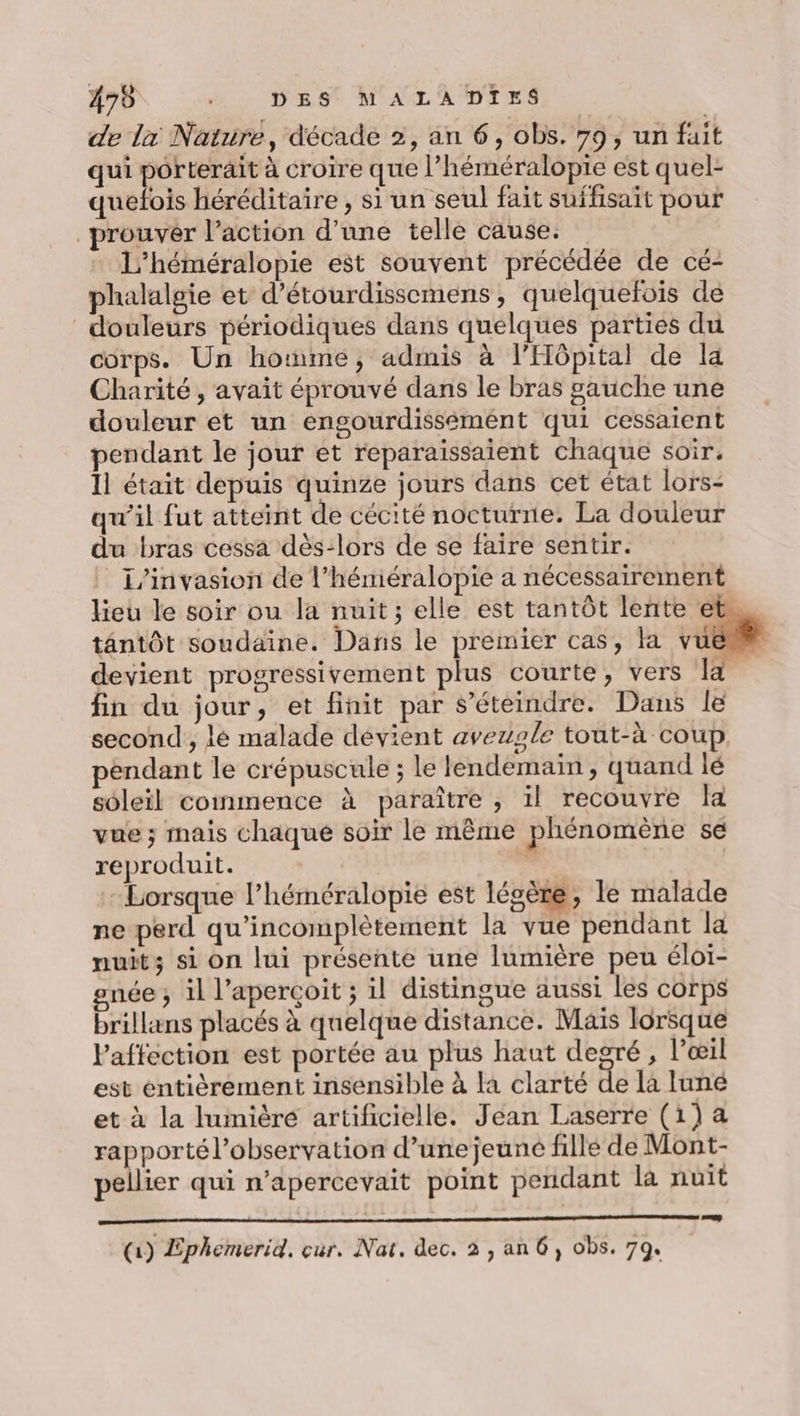 475 é.. Das M'AGLADTES de la Nature, décade 2, an 6, obs. 79, un fuit qui porterait à croire que l’héméralopie est quel- quefois héréditaire , si un seul fait suffisait pour rouver l’action d’une telle cause. L’héméralopie est souvent précédée de cé- phalalgie et d’étourdissemens, quelquefois de douleurs périodiques dans quelques parties du corps. Un hotnme, admis à l'Hôpital de la Charité, avait éprouvé dans le bras gauche une douleur et un engourdissémént qui cessaient pendant le jour et reparaïissaient chaque soir. 11 était depuis quinze jours dans cet état lors- qu'il fut atteint de cécité nocturne. La douleur du bras cessa dès-lors de se faire sentir. _1/invasion de l’héméralopie a nécessairement lieu le soir ou la nuit; elle est tantôt lente ets tantôt soudaine. Dans le premier cas, la vu devient progressivement plus courte, vers la fin du jour, et finit par s’éteindre. Dans le second, lé malade devient aveugle tout-à coup pendant le crépuscule ; le lendemain, quand lé soleil commence à paraître , il recouvre la vue; mais chaque soir le même phénomène se reproduit. - - Lorsque l’héméralopie est légère, le malade ne perd qu’incomplètement la vue pendant la nuit; si on lui présente une lumière peu éloi- gnée ; il l’aperçoit ; il distingue aussi les corps brillans placés à quelque distance. Mais lorsque l'affection est portée au plus haut degré, l'œil est entièrement insensible à [a clarté de la luné et à la lumière artificielle. Jean Laserre (1) a rapporté l'observation d’une jeuné fille de Mont- pellier qui n’apercevait point pendant la nuit (1) Ephemerid. cur. Nat. dec. 2 , an 6, obs. 7q.
