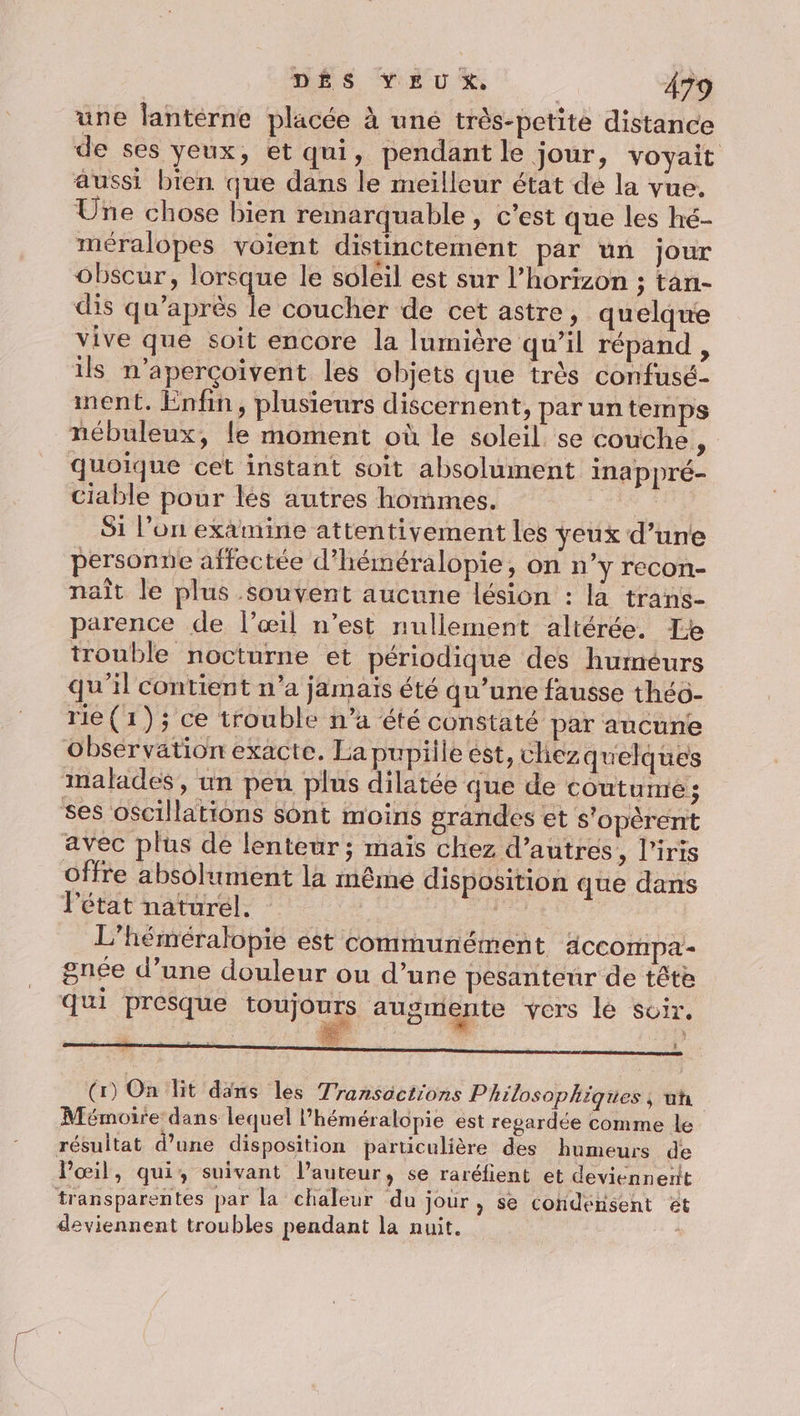 DÉS YEUX, Â79 une lanterne placée à uné très-petite distance de ses yeux, et qui, pendant le jour, voyait aussi bien que dans le meilleur état de la vue. Une chose bien remarquable , c’est que les hé- méralopes voient distinctement par un jour obscur, lorsque le soleil est sur l'horizon ; tan- dis qu'après le coucher de cet astre, quelque vive que soit encore la lumière qu’il répand , ils n’aperçoivent les objets que très confusé- ment. Enfin, plusieurs discernent, par un temps nébuleux, le moment où le soleil se couche, quoique cet instant soit absolument inappré- ciable pour lés autres hommes. Si l’on examine attentivement les yeux d’une personne affectée d’héméralopie, on n'y recon- naît le plus souvent aucune lésion : la trans- parence de l’œil n’est nullement altérée. Fe trouble nocturne et périodique des humeurs qu'il contient n’a jamais été qu’une fausse théô- rie (1) ; ce trouble n’a été constaté par aucune obsérvation exacte. La pupille est, chez quelques malades, un peu plus dilatée que de coutume; ses oscillations Sont moins grandes et s'opèrent avec plus de lenteur; maïs chez d’autres, l'iris offre absolument la même disposition que dans l'état naturel. ï L’héméralopie est communément accompa - gnée d’une douleur ou d’une pesanteur de tête qui presque toujours augmente vers lé soir, _ es ET k (1) On it dans les Transactions Philosophiques, un Mémoire dans lequel l’héméralopie est regardée comme le résultat d’une disposition particulière des humeurs de l'œil, qui, suivant l’auteur, se raréfient et deviennerit transparentes par la chaleur du jour, se condensent ét deviennent troubles pendant la nuit. |