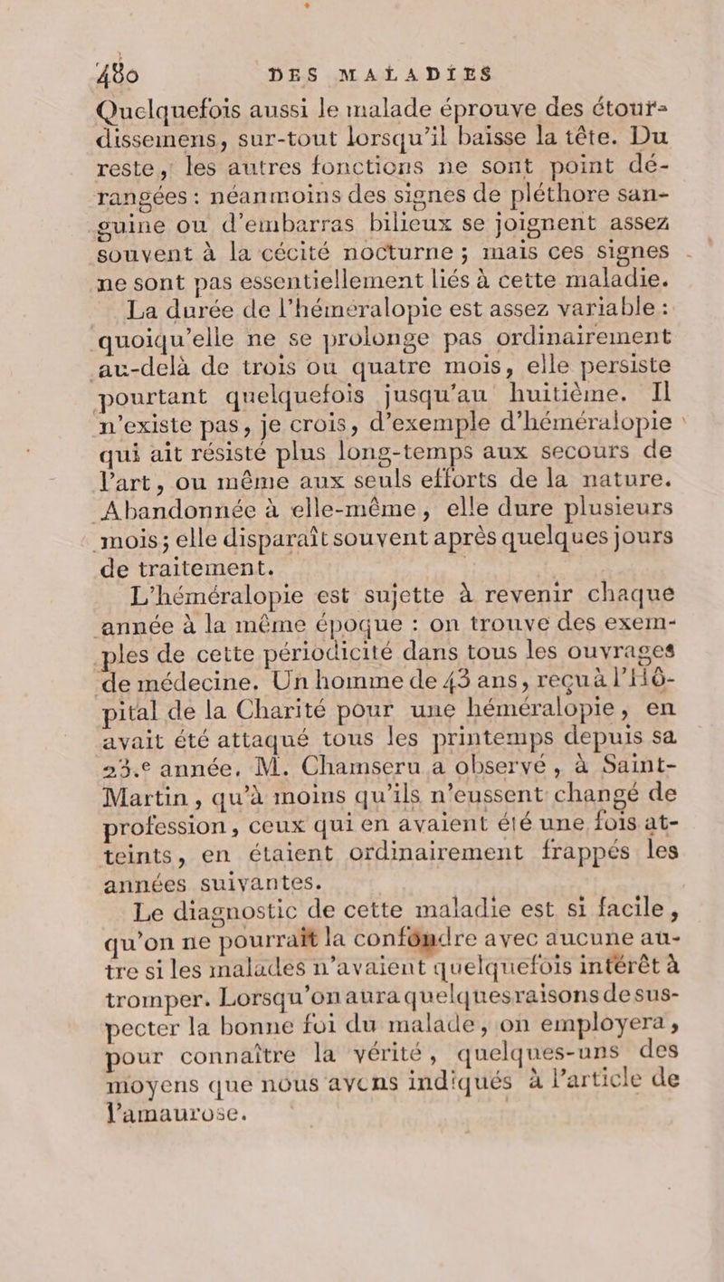 Quelquefois aussi le malade éprouve des étour- dissemens, sur-tout lorsqu'il baïsse la tête. Du reste, les autres fonctions ne sont point dé- rangées : néanmoins des signes de pléthore san- guine ou d’embarras bileux se joignent assez souvent à la cécité nocturne ; mais ces signes ne sont pas essentiellement liés à cette maladie. La durée de l’héméralopie est assez variable : quoiqu’elle ne se prolonge pas ordinairement au-delà de trois ou quatre mois, elle persiste pourtant quelquefois jusqu'au huitième. Il n'existe pas, je crois, d’exemple d’héméralopie qui ait résisté plus long-temps aux secours de Vart, ou même aux seuls efforts de la nature. _Abandonnée à elle-même, elle dure plusieurs mois; elle disparaît souvent après quelques jours de traitement. | L'’héméralopie est sujette à revenir chaque année à la même époque : on trouve des exem- _ples de cette périodicité dans tous les ouvrages de médecine. Un homme de 43 ans, reçuà l’Hô- pital de la Charité pour une héméralopie, en avait été attaqué tous les printemps depuis sa 23.e année, M. Chamseru a observe, à Saint- Martin , qu’à moins qu’ils n’eussent changé de profession , ceux qui en avaient été une fois at- teints, en étaient ordinairement frappés les années suivantes. Le diagnostic de cette maladie est si facile, qu’on ne pourrait la confômdre avec aucune au- tre si les malades n’avaient quelquefois intérêt à tromper. Lorsqu'on aura quelquesraisons desus- pecter la bonne foi du malade, on employera ; pour connaître la vérité, quelques-uns des moyens que nous avCNs indiqués à Particle de l'amaurose. |