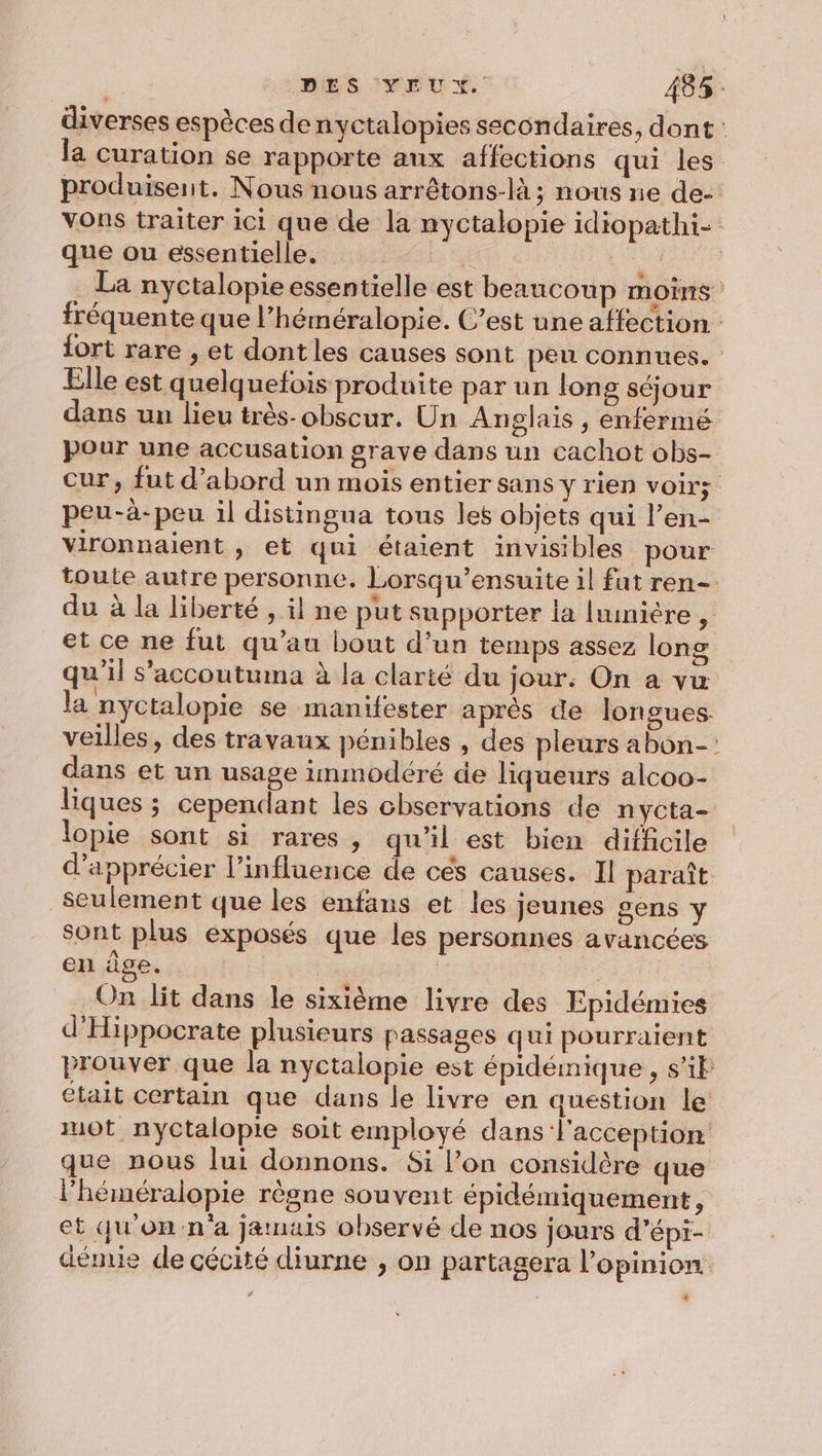 diverses espèces de nyctalopies secondaires, dont: la curation se rapporte aux affections qui les produisent. Nous nous arrêtons-là; nous ne de- Vons traiter ici que de la nyctalopie idiopathi- que ou essentielle, é + Ed nyctalopie essentielle est beaucoup MOINS fréquente que l’héméralopie. C’est une affection fort rare , et dont les causes sont peu connues. Elle est quelquefois produite par un long séjour dans un lieu très-obscur. Un Anglais , enfermé pour une accusation grave dans un cachot obs- cur, fut d’abord un mois entier sans y rien voir; peu-à-peu il distingua tous les objets qui l’en- vironnaient , et qui étaient invisibles pour toute autre personne. Lorsqu’ensuite il fat ren- du à la liberté , il ne put supporter la [uinière , et ce ne fut qu’au bout d’un temps assez long qu'il s'accoutuma à la clarté du jour. On a vu la nyctalopie se manifester après de longues. veilles, des travaux pénibles , des pleurs abon-: dans et un usage immodéré de liqueurs alcoo- liques ; cependant les chservations de nycta- lopie sont si rares, qu'il est bien difficile d'apprécier l’influence de cés causes. Il paraît seulement que les enfans et les jeunes sens y sont plus exposés que les personnes avancées en àge. sn | On lit dans le sixième livre des Epidémies d'Hippocrate plusieurs passages qui pourraient prouver que la nyctalopie est épidémique, sil Ctait certain que dans le livre en question le mot nyCtalopie soit employé dans l'acception que nous lui donnons. Si l’on considère que l’héméralopie règne souvent épidémiquement, et qu'on n'a jamais observé de nos jours d’épi- dénuie de cécité diurne , on partagera l'opinion .
