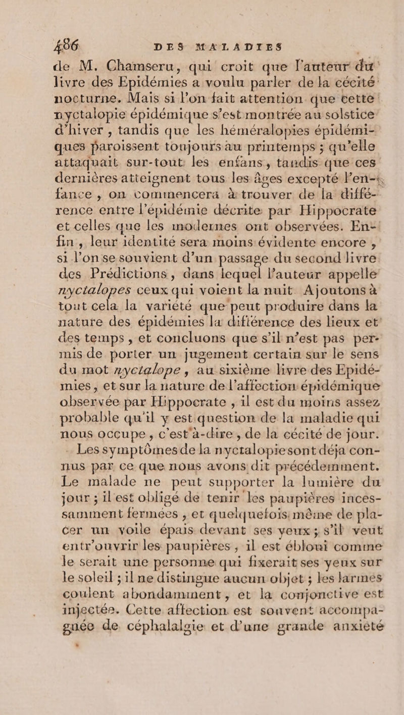 de M. Chamseru, qui croit que l'auteur du livre des Epidémies a voulu parler de la cécité’ nocturne. Mais si l’on fait attention que cette nyctalopie épidémique s’est montrée au solstice d'hiver , tandis que les héméralopies épidémi- ques paroissent toujours au printemps ; qu’elle attaquait sur-tout les enfans, tandis que ces dernières atteignent tous les âges excepté len-1, fance , on commencera &amp; trouver de la diffé- rence entre l'épidémie décrite par Hippocrate et celles que les modernes ont observées. En- fin , leur identité sera moins évidente encore , si l’on se souvient d’un passage du second livre des Prédictions, dans lequel Pauteur appelle zyctalopes ceux qui voient la nuit Ajoutons à tout cela la varièté que peut produire dans la nature des épidémies la difiérence des lieux et des temps , et concluons que s’il n’est pas per- mis de porter un jugement certain sur le sens du mot zyctalope , au sixième livre des Epidé- mies , etsur la nature de l'affection épidémique observée par Hippocrate , il est du moins assez probable qu'il y est question de la maladie qui nous occupe, c'est'à-chire, de la cécité de jour. Les symptômes de la nyctalopiesont déja con- nus par ce que nous avons dit précédemment. Le malade ne peut supporter la lumière du jour ; il'est obligé de tenir les paupières inces- samnment fermées , et quelquefois: mêine de pla- cer un voile épais devant ses veux; s’il veut entr’ouvrir les paupières ; il est éblouit comme le serait une personne qui fixerait ses yeux sur le soleil ; il ne distingue aucun objet ; les larmes coulent abondaminent, ét la conjonctive est injectée. Cette affection. est souvent accompa- gnée de céphalalsie et d’une grande anxiété »