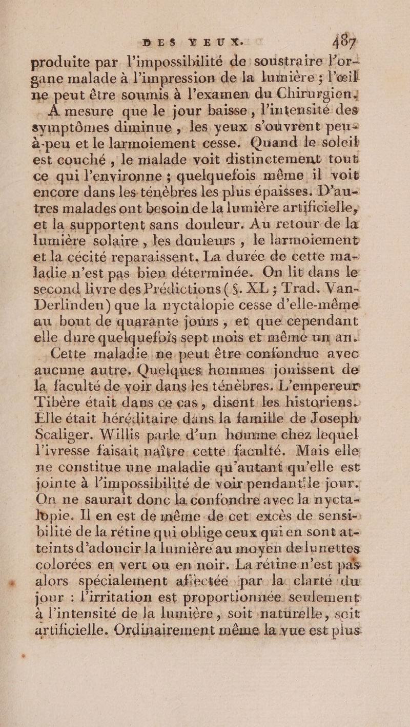 produite par l’impossibilité de soustraire For- gane malade à l'impression de la lumière ; l'œil ne peut être soumis à l'examen du Chirurgien; . À mesure que le jour baisse, l’imtensité des symptômes diminue , les yeux s'ouvrent peu&lt; à-peu et le larmoiement cesse. Quand le soleil est couché , le mialade voit distinetement tout ce qui l’environne ; quelquefois même il voit encore dans les.ténèbres les plus épaisses. D’au- tres malades ont besoin de la lumière artificielle, et la supportent sans douleur. Au retour de la lumière solaire , les douleurs , le larmoiement et la cécité reparaissent. La durée de cette ma- ladie.n’est pas bien déterminée. On lit dans le second livre des Prédictions($. XL ; Trad. Van- Derlinden) que la ryctalopie cesse d'elle-même au bout de quarante jours ; et que cependant elle dure quelquefois sept mois et même un an. Cette maladie ne peut être confondue avec aucune autre. Quelques hommes jouissent de la faculté de voir danses ténèbres, L'empereur: Fibère était dans ce cas, disent les historiens. Elle était héréditaire dans la famiile de Joseph: Scaliger. Willis parle d’un homme chez lequel l'ivresse faisait naître. cette faculté. Mais elle ne constitue une maladie qu'autant qu’elle est jointe à l’impossibilité de voir pendantile jour. On. ne saurait donc la confondre avec la nycta- lopie. Il en est de même de.cet excès de sensi-: bilite de la rétine qui oblige ceux qui en sont at- teints d’adoucir la lumière au moyen delunettes colorées en vert on en noir. La rétine n’est pas alors spécialement afiectée ‘par la: clarté ‘du jour : l’irritation est proportionnée seulement à l’intensité de la lumière , soit naturelle, soit artificielle. Ordinairement même la vue est plus