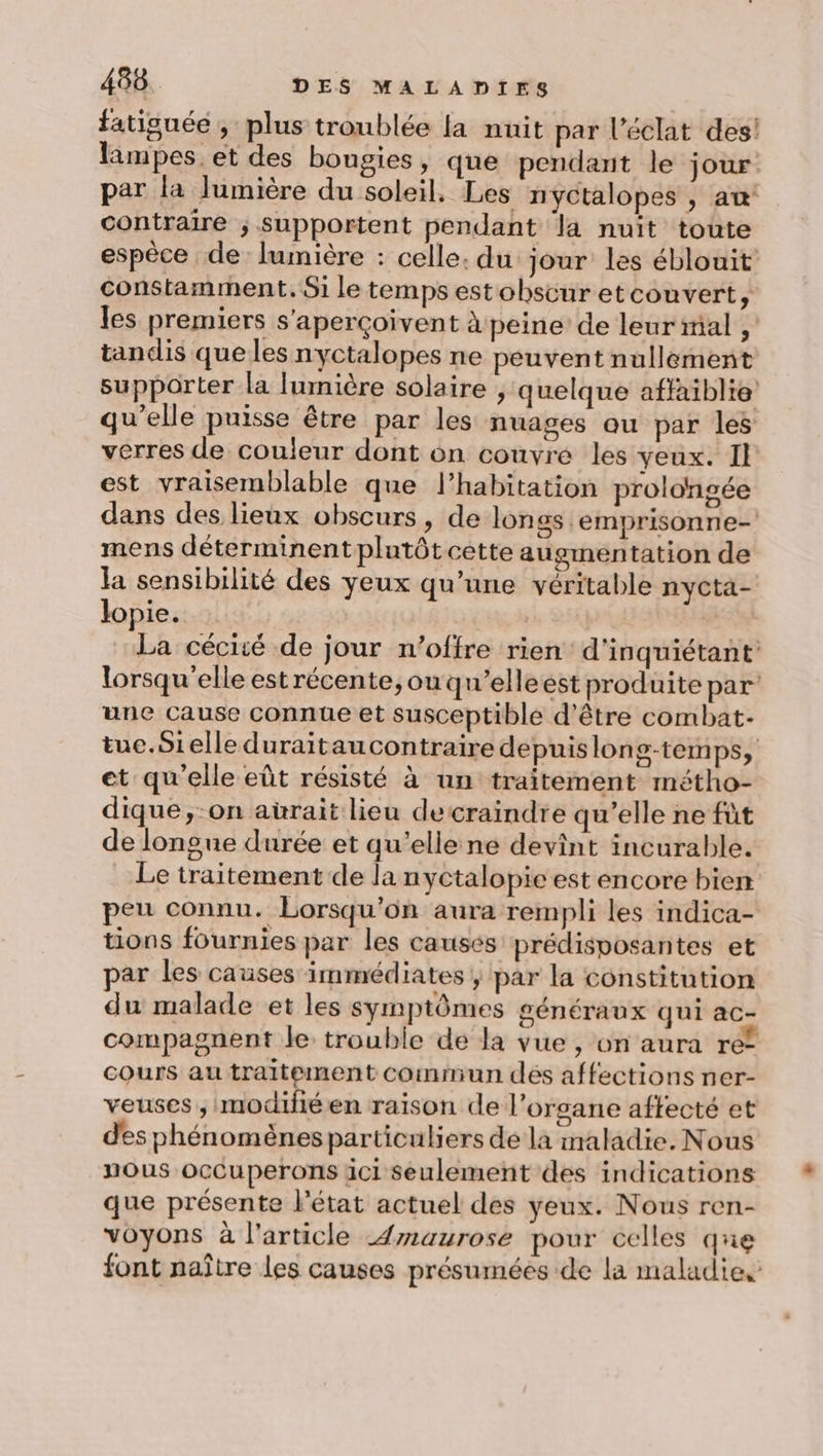 fatiguée , plus troublée la nuit par l'éclat des! lampes. et des bougies, que pendant le jour. par la lumière du soleil. Les nyctalopes , aw contraire ; supportent pendant la nuit toute espèce de lumière : celle: du jour les éblouit’ constamment, Si le temps estobscur etcouvert, les premiers s'aperçoivent peine’ de leur mal , tandis que les nyctalopes ne peuvent nullement supporter la lumière solaire , quelque affaiblie qu'elle puisse être par les nuages ou par les verres de couleur dont on couvre les yeux. Il est vraisemblable que l'habitation prolongée dans des lieux obscurs, de longs emprisonne- mens déterminentplutôt cette augmentation de la sensibilité des yeux qu’une véritable nycta- lopie. | à La cécisé de jour n’offre rien: d'inquiétant lorsqu'elle est récente, ouqu’elleest produite par’ une cause connue et susceptible d’être combat- tue.Sielle duraitaucontraire depuislong-temps, et qu’elle eût résisté à un traitement métho- dique ,-on aùraït lieu decraindre qu'elle ne fût de longue durée et qu’elle ne devint incurable. Le traitement de la nyctalopie est encore bien peu connu. Lorsqu'on aura rempli les indica- tions fournies par les causés prédisposantes et par les causes immédiates ; par la constitution du malade et les symptômes généraux qui ac- compagnent le trouble de la vue , on aura re? cours au traitement commun des affections ner- veuses ,Imodifiéen raison de l'organe aftecté et des phénomènesparticuliers dé la maladie. Nous nous ocCuperons ici seulement des indications que présente l’état actuel des yeux. Nous ren- voyons à l'article {maurose pour celles que font naître les causes présumées de la maladies