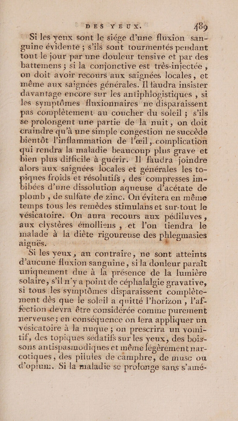 Si les yenx sont le siége d’une fluxion san- guine évidenté ; s'ils sont tourmentés pendant tout le jour par nne douleur tensive et par des battemens ; si la conjonctive est très-injectée , on doit avoir recours aux saignées locales, et même aux saïonées générales. [l faudra insister davantage encore sur les antiphlogistiques , st les symptômes fluxionnaires ne disparaissent pas complètement au coucher du soleil ; s'ils se prolongent une partie de là nuit, on doit craindre qu’à une simple congestion ne succède bientôt l’inflammation de l'œil , complication qui rendra la maladie beaucoup plus gravé et bien plus difficile à guérir. 11 faudra joindre alors aux saïgnées locales et générales les to- É froids et résolutifs , des compresses im- ibées d’une dissolution aqueuse d’acétate de plomb , de sulfate de zinc. On évitera en même temps tous les remèdes stimulans et sur-tout le vésicatoire. On aura recours aux pédiluves, aux clyStères émolliens , et l’on tiendra le nalade à la diète rigoureuse des phlegmasies aiguës. . Mrs ” | Si les yeux, an contraire, ne sont atteints d'aucune fluxion sanguine, si la donleur paraît uniquement due à la présence de la lumière solaire, s’il n'y a point de céphalalgie sravative, si tous les symptômes disparaissent complète- ment dès que le soleil a quitté l’horizon , l’af- fection devra être considérée comme purement nerveuse; en conséquence on fera appliquer un vésicatoire à la nuque ; on prescrira un voini- tif, des topiques sédatifs sur les yeux, des bois- sons antispasmodiques et même légèrement nar- cotiques , des pilules de camphre, de musc ou doplum. Si la maladie se proloncé sans s’amé-