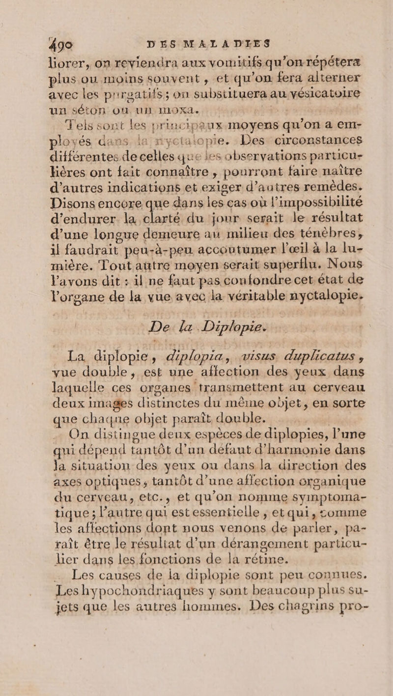 liorer, on reviendra aux vomitifs qu’onrépéteræ plus ou moins souvent, et qu’on fera alterner avec les prroatifs; on substituera au vésicatoire Uxu SétOn OÙ. UN IOXA. À Teis sont les principaux moyens qu’on a em- ployés dans la nyctaiopie. Des: circonstances différentes de celles que les observations particu- hières ont fait connaître , pourront faire naître d’autres indications et exiger d’autres remèdes. Disons encore que dans les cas où l’impossibilité d’endurer la clarté du jour serait le résultat d’une longue demeure au milieu des ténèbres, il faudrait peu-à-peu accoutumer l'œil à la lu- mière. Tout aütre moyen serait superflu. Nous Vavons dit : il ne faut pas confondre cet état de l'organe de la vue avec la. véritable nyctalopie. De. la Diplopie. La diplopie, diplopia, visus duplicatus , vue double, est une affection des yeux dans laquelle ces organes transmettent au cerveau deux images distinctes du même objet, en sorte que chaque objet paraît, double. | On distingue deux espèces de diplopies, l’une qui dépend tantôt d’un défaut d'harmonie dans la situation des yeux ou dans la direction des axes optiques, tantôt d’une affection organique du cerveau, etc., et qu’on nomme syinptoma- tique ; l’autre qui est essentielle ; et qui, comme les affections dont nous venons dé parler, pa- raît être le résultat d’un dérangement particu- Lier dans les fonctions de la rétine. Les causes de la diplopie sont peu connues. Les hypochondriaques y sont beaucoup plus su- jets que les autres hommes. Des chagrins pro-