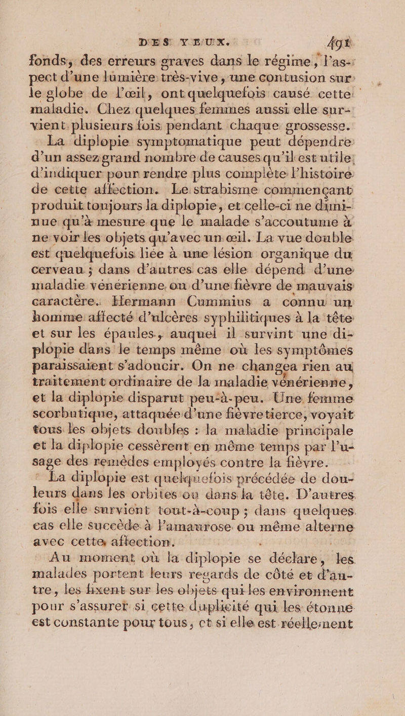 fonds; des erreurs graves dans le régime, l'as-: pect d’une lumière très-vive , une contusion sur le globe de l'œil, ont quelquefois causé cette: maladie. Chez quelques femmes aussi elle sur- vient. plusieurs {ois pendant chaque grossesse. La diplopie symptomatique peut dépendre: d’un assez grand nombre de causesqu’ikest utile: d'indiquer pour rendre plus complète Phistoire de cette affection. Le:strabisme commençant produit toujours la diplopie, et celle-ci ne dimi- nue qu'à mesure que le malade s’accoutume à ne voir les objets qu'avec un œil. La vue double est quelquefois liée à une lésion organique du cerveau ; dans d’autres cas elle dépend d’une maladie vénérienne, ou d’une fièvre de mauvais caractère. Hermann Cummius à connu un homme affecté d’ulcères syphilitiques à la tête et sur les épaules, auquel il survint une di- plopie dans le temps même où les symptômes paraissaient s’adoucir. On ne changea rien au traitement ordinaire de la maladie vénérienne , et la diplopie disparut peu‘à-peu. Une femme scorbutique, attaquée d’une fièvretierce, voyait tous les objets doubles : la maladie principale et la diplopie cessèrent en même temps par l’u- sage des reinèdes employés contre la fièvre. * La diplopie est quelquefois précédée de dou- leurs dans les orbites ou dans la tête. D’autres fois elle survient tout-à-coup ; dans quelques. eas elle succède à Pamaurose ou même alterne avec cette aftection. | ; Au moment où la diplopie se déclare, les malades portent leurs resards de côté et d’au- tre, les bxent sur les objets quiles environnent pour s’assurer si çette duplicité qui les étonné est constante pour tous, ct si elle est réellement