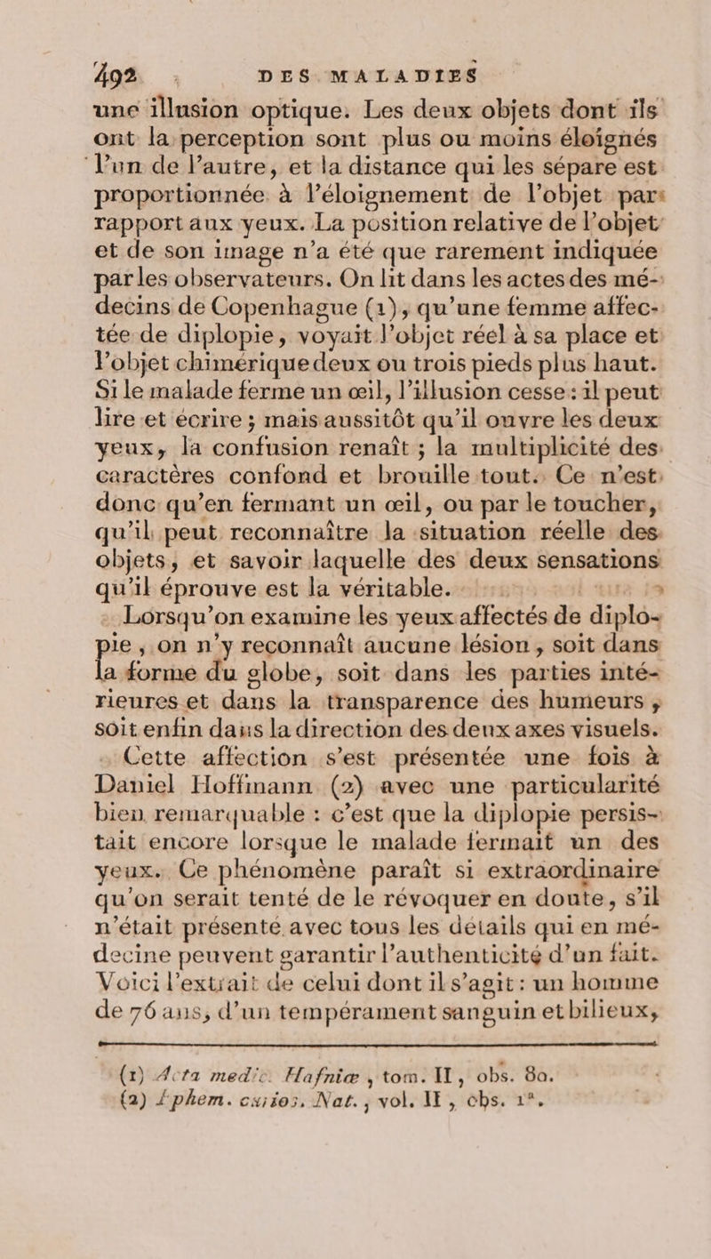une illnsion optique. Les deux objets dont ils ont la perception sont plus ou moins éloignés ‘l'un de l’autre, et la distance qui les sépare est proportionnée. à l'éloignement de l’objet par: rapport aux yeux. La position relative de l’objet et de son image n’a été que rarement indiquée par les observateurs. On lit dans les actes des mé- decins de Copenhague (1), qu’une femme affec- tée de diplopie, voyait l’objet réel à sa place et Pobjet chimérique deux ou trois pieds plus haut. Si le malade ferme un œil, l'illusion cesse: il peut lire et écrire ; mais aussitôt qu’il ouvre les deux yeux, la confusion renaît ; la multiplicité des: caractères confond et brouille tout. Ce n’est: donc qu’en fermant un œil, ou par le toucher, qu'il peut reconnaître la ‘situation réelle des: objets, et savoir laquelle des deux sensations qu'il éprouve est la véritable. l tue is Lorsqu'on examine les yeux affectés de diplo- ie ; on n’y reconnaît aucune lésion, soit dans (a forme du globe, soit dans les parties inté- rieures et dans la transparence des humeurs ; soit enfin dans la direction des denx axes visuels. Cette affection s’est présentée une fois à Daniel Hoffmann (2) avec une particularité bien. remarquable : c’est que la diplopie persis- tait encore lorsque le malade fermait un des yeux. Ce phénomène paraît si extraordinaire qu’on serait tenté de le révoquer en doute, s’il n'était présenté avec tous les détails qui en mé- decine peuvent garantir l’authenticité d’un fait. Voici l'extrait de celui dont il s’agit : un homme de 76 aus, d’un tempérament sanguin etbilieux, (1) Acta med'i. Hafniæ , tom. I, obs. 8a. (2) Zphem. cuiios, Nat., vol, IE, cbs. 1°.
