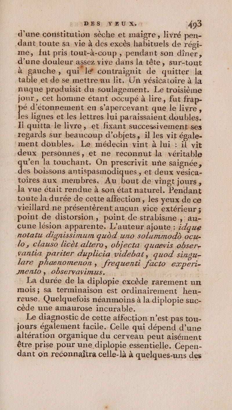 d’une constitution sèche et maigre, livré pen- dant toute sa vie à des excès habituels de régi- me, fut pris tout-à-coup , pendant son dîner, d’une douleur assez vive dans la tête, sur-tout à gauche, qui le* contraignit de quitter la table et de se mettre’au lit. Un vésicatoire à la nuque produisit du soulagement. Le troisième jour, cet homme étant occupé à lire, fut frap- pé d’étonnement en s’apercevant que le livre, re lignes et les lettres lui paraissaient doubles. Il quitta le livre, et fixant successivement ses regards sur beaucoup d’objets, il les vit égale- ment doubles. Le médecin vint à lui : il vit deux personnes, et ne réconnut la véritable u’en la touchant. On prescrivit uñe saignée, es boissons antispasmodiques , et deux vésica- toires aux membres. Au bout de: vingt jours, ‘la vue était rendue à son état naturel. Pendant toute la durée de cette affection, les yeux de ce ‘vieillard ne présentèrent aucun vice extérieur ; point de distorsion, point de strabisme., au- Cune lésion apparente. L'auteur ajoute : idgue notatu dignissimum qudd uno solummodd.ocu- lo, clauso licèt altero, objecta quaevis obser. vantia parsean duplicia videbat, quod Sinou- lare phaenomenon, frequenti facto experi- Jnento , Observavimus. SE er La durée de la diplopie excède rarement un mois ; Sa terminaison est ordinairement heu- reuse, Quelquefois néanmoins à la diplopie suc- cède une amaurose incurable. Le diagnostic de cette affection n’est pas tou- jours également facile. Celle qui dépend d’une altération organique du cerveau peut aisément être prise pour une diplopie essentielle. Cepen- dant on reconnaîtra celle-là à quelques-uns des