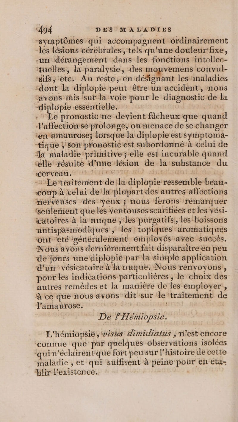 -Symptômes qui accompagnent ordinairement -les lésions cérébrales, tels qu’une douleur'fixe, “un dérangement dans les fonctions intellec- tueHes, da paralysie, des mouvemens convul- ‘sifs, etc. Au reste ; en déSignant les inaladies ‘dont la diplopie peut être un accident, nous “avons mis sur la voie pour le diagnostic de la -diplopie -essentrelle. | | . Le pronosticine devient fâcheux que quand l'affection seprolonge, oùmenace de se changer ‘en amaurose; lorsque la diplopie est symptoma- -tiqué ; son pronostic est subordonné à celui de a maladie ‘primitive ; elle ést incurable quand “ælle résulte d’üñe lésion de la substance du Ce. immergé) dite Shot 0 -Le'traitement de la diplopie ressemble ‘beau- coup à celui dela plupart dés autres affections mérvéuses des yeux ; nous ferons rémarquer ‘seulement que lés ventousesscarifiées et les vési- cätoires à la nuque , les purgatifs, les boissons afitispasmodiques ; les topjiqués aromatiques “ont été /sénéralement émployés avec succès. Nous avons dernièrement fait disparaître en peu de’jours une diplopié par la shmple application d’un -vésicatoire à la nuque. Nous rénvoyons,, pour les indications particulières, le choix des autres remèdes et la manière de les employer, à ce que nous avons dit sur le ‘traitement de l'amaurose. | De PTémiopsie. L'hémiopsie , wisus dimidiatus , n’est encore connue que par quelques observations isolées ‘qui n’éclairentque fort peu sur l’historre de cette inaladie , et qui suffisent à peine pour en éta- blir l'existence.