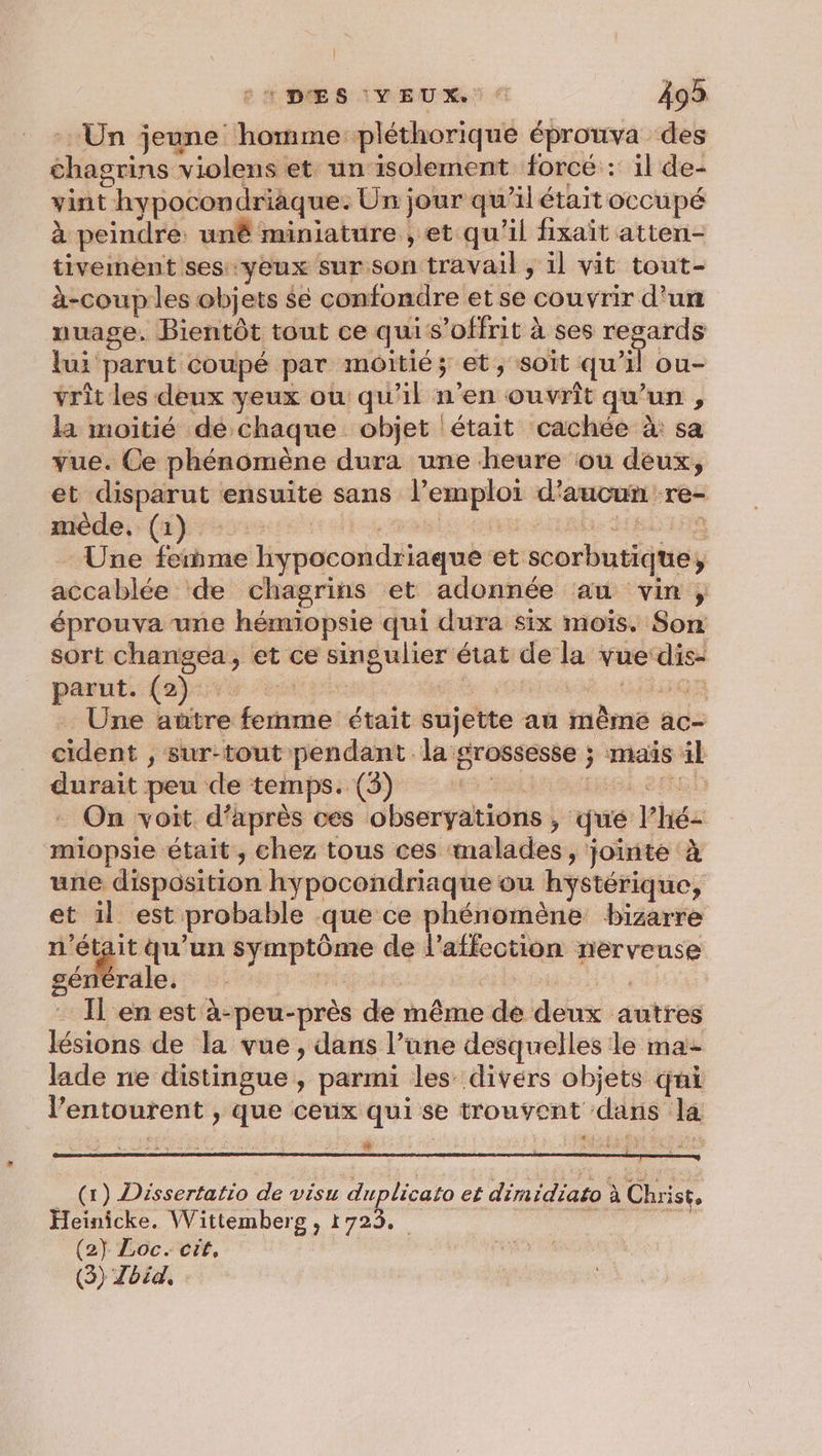 A DES IVEUX! € 499 Un jeune homme pléthorique éprouva des chagrins violens et un isolement forcé : il de- vint hypocondriaque: Un jour qu’ilétait occupé à peindre: un miniature , et qu'il fixait atten- tivement sesyeux sur son travail , il vit tout- à-coup les objets $e confondre et se couvrir d'un nuage. Bientôt tout ce quis’offrit à ses regards lui parut coupé par moitié; et, soit qu’il ou- vrit les deux yeux ou qu'il n’en ouvrit qu’un , la moitié dé chaque objet était cachée à: sa vue. Ce phénomène dura une heure ou deux, et disparut ensuite sans l’emploi d'aucun re- mède, (1) | ASE OMS RE Une ferme hypocondriaque et scorbutique, accablée de chagrins et adonnée au vin, éprouva une hémiopsie qui dura six mois. Son sort changea, et ce singulier état de la vue‘dis- parut. (2) pr es MAG . Une atûtre femme était sujette au même ac- cident , sur-tout pendant la srossesse ; maïs äl durait peu de temps. (3) Ness een On voit d’après ces observations , qué l’hé- miopsie était, chez tous ces malades, jointe à une disposition hypocondriaque ou hystérique, et il est probable que ce phénomène bizarre ne + qu’un symptôme de l'affection nerveuse générale. A Il en est à-peu-près de même de deux autres lésions de la vue , dans l’une desquelles le ma lade ne distingue, parmi les divers objets qui l'entourent , que ceux qui se trouvent dans la M (x) Dissertatio de visu duplicato et dimidiato à Christ, Heinicke. Wittemberg , 1723. | se à Ce ee Ÿ (2} Loc. cit,