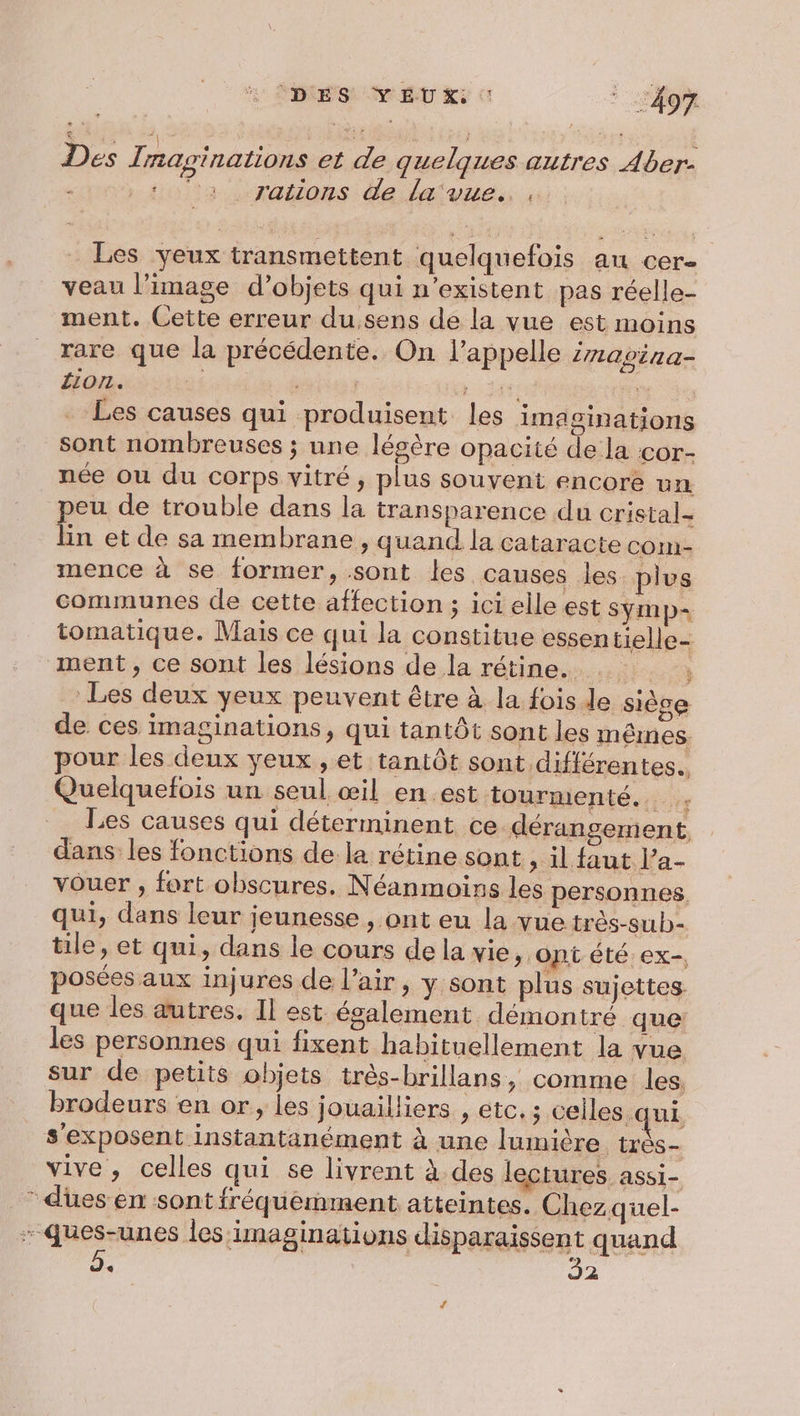 DES YEUX: 0 1497 Des Tnaginations et de quelques autres Aber- Hlta rations de lave, ss: Les yeux transmettent quelquefois an cer- veau l’image d’objets qui n'existent pas réelle- ment. Cette erreur du,sens de la vue est moins rare que la précédente. On l'appelle izavira- 11071. | LUE Les causes qui produisent les imaoinations sont nombreuses ; une légère opacité de la cor- née ou du corps vitré, plus souvent encore un. peu de trouble dans la transparence du cristal- lin et de sa membrane , quand la cataracte com- mence à se former, sont les causes les plus communes de cette affection ; ici elle est SyYmp+ tomatique. Mais ce qui la constitue essentielle- ment, ce sont les lésions de la rétine. Ée _ Les deux yeux peuvent être à la fois le siège de ces imaginations, qui tantôt sont les mêmes. pour les deux yeux , et tantôt sont différentes. Quelquefois un seul œil en.est tourmenté... Les causes qui déterminent ce dérangement dans les fonctions de la rétine sont sal faut a- vouer , fort obscures. Néanmoins les personnes, qui, dans leur jeunesse , ont eu la vue très-sub- tile, et qui, dans le cours dela vie, ont été ex-, posées aux injures de l’air, y sont plus sujettes. que les autres, Il est également démontré que les personnes qui fixent habituellement la vue sur de petits objets très-brillans, comme les. brodeurs en or, les jouailliers , etc.; celles qui s’exposent instantanément à une lumière très- vive, celles qui se livrent à. des lectures. assi- * dües en sont fréquemment atteintes. Chezquel- - Ques-unes les :imaginations disparaissent quand . 2