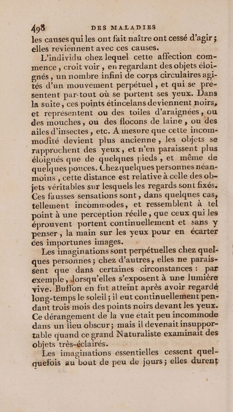 les causes qui les ont fait naître ont cessé d'agir ; elles reviennent avec ces causes. | L’individu chez lequel cette affection com- mence , croit voir , en regardant des objets éloi- gnés , un nombre infini de corps circulaires agi- tés d’un mouvement perpétuel, et qui se pré- sentent par-tout où se portent ses yeux. Dans la suite, ces points étincelans deviennent noirs, et représentent ou des toiles d’araignées, ou des mouches, ou des flocons de laine , ou des ailes d'insectes , etc. A mesvre que cette incom- _modité devient plus ancienne, les objets se rapprochent des yeux, et n’en paraissent plus éloignés que de quelques pieds , et même de quelques pouces. Chezquelques personnes néan- moins , cette distance est relative à celle des ob- jets véritables sur lesquels les regards sont fixés. Ces fausses sensations sont , dans quelques cas, tellement incommodes, et ressemblent à tel point à une perception réelle, que ceux qui les éprouvent portent continuellement et sans y penser, la main sur les yeux pour en écarter ces importunes images. : Les imaginations sont perpétuelles chez quel- ques personnes ; chez d’autres, elles ne parais- sent que dans certaines circonstances : Par exemple , Jorsqu’elles s’exposent à une lumière vive. Buffon en fut atteint après avoir regardé long-temps le soleil; il eut continuellement pen- dant trois mois des points noirs devant les yeux. Ce dérangement de la vue était peu incomimode dans un lieu obscur; mais il devenait insuppor- table quand ce grand Naturaliste examinait des objets très-éclairés. Les imaginations essentielles cessent quel- sé O  quefois au bout de peu de jours ; elles durent |: