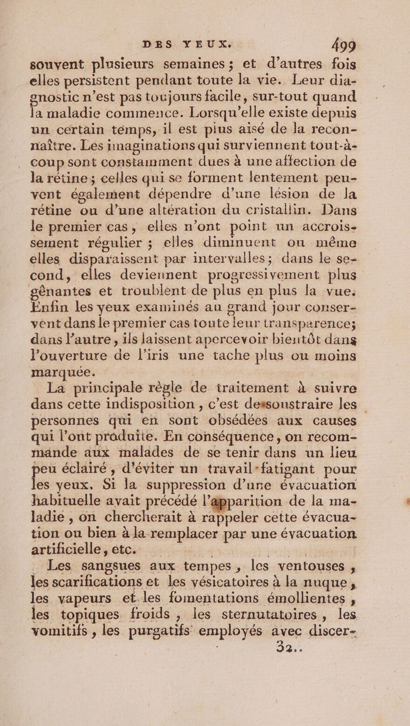 souvent plusieurs semaines ; et d’autres fois elles persistent pendant toute la vie. Leur dia- gnostic n’est pas toujours facile, sur-tout quand la maladie commence. Lorsqu'elle existe depuis un certain témps, il est pius aisé de la recon- naître. Les imaginations qui surviennent tout-à- coup sont constamment dues à une affection de la rétine; celles qui se forment lentement peu- vent également dépendre d’une lésion de la rétine ou d’une altération du cristallin. Dans le premier cas, elles n’ont point un accrois- sement régulier ; elles diminuent ou même elles disparaissent par intervalles; dans le se- cond, elles deviennent progressivement plus gênantes et troublent de plus en plus la vue. Enfin les yeux exaniinés au grand jour conser- vent dans le premier cas toute leur transparence; dans l’autre, ils laissent apercevoir bientôt dans l'ouverture de l'iris une tache plus ou moins marquée. La principale règle de iraitement à suivre dans cette indisposition , c’est dessoustraire les personnes qui en sont obsédées aux causes qui l'ont produite. En conséquence, on recom- mande aux malades de se tenir dans un lieu peu éclairé, d'éviter un travail-fatigant pour les yeux. Si la suppression d’une évacuation habituelle avait précédé l’apparition de la ma- ladie , on chercherait à rappeler cette évacua- tion ou bien à la remplacer par une évacuation artificielle, etc. éd 5e ess : _ Les sangsues aux tempes, les ventouses , les scarifications et les vésicatoires à la nuque, les vapeurs et.les fomentations émollientes , les topiques froids , les sternutatoires, les vomitifs , les purgatifs employés avec discer- 92.