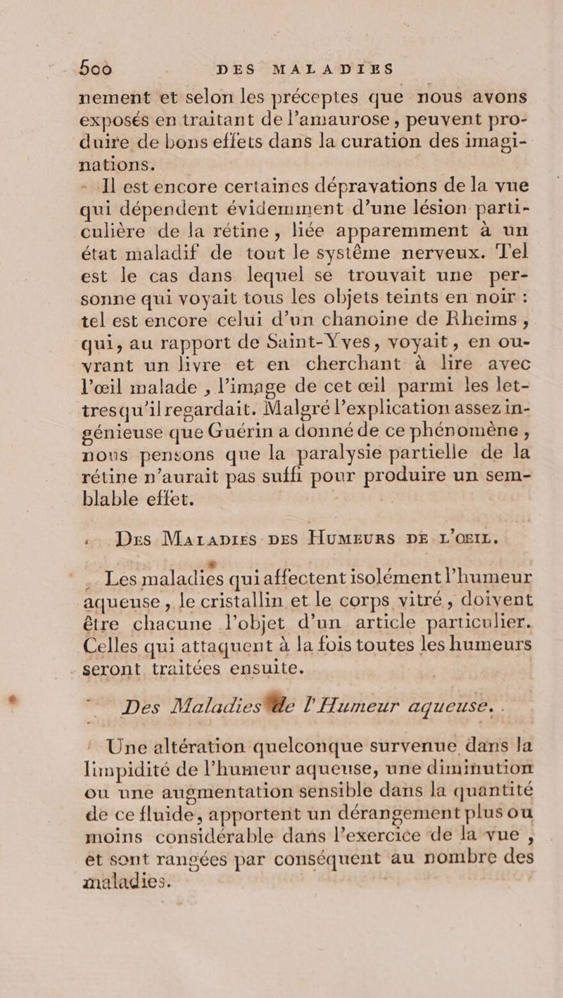 nement et selon les préceptes que nous avons exposés en traitant de amaurose, peuvent pro- duire de bons effets dans la curation des ima nations. - Il est encore certaines dépravations de la vue qui dépendent évidemment d’une lésion parti- culière de la rétine, liée apparemment à un état maladif de tout le système nerveux. Tel est le cas dans lequel se trouvait une per- sonne qui voyait tous les objets teints en noir : tel est encore celui d’un chanoine de Rheïms, qui, au rapport de Saint-Yves, voyait, en ou- vrant un livre et en cherchant à lire avec l’œil malade , l’image de cet œil parmi les let- tresqu'ilresardait. Malgré l'explication assez in- génieuse que Guérin a donné de ce phénomène, nous pensons que la paralysie partielle de la rétine n'aurait pas suffi pour produire un sem- blable effet. | O1- O «. Des Marapres DES HUMEURS DE L'OEIL. Les maladies quiaffectent isolément humeur aqueuse , le cristallin et le corps vitré, doivent être chacune l’objet d’un article particulier. Celles qui attaquent à la fois toutes les humeurs seront traitées ensuite. Des Maladies le l' Humeur aqueuse. | Une altération quelconque survenue dans la limpidité de l'humeur aqueuse, une diminution ou une augmentation sensible dans la quantité de ce fluide, apportent un dérangement plus ou moins considérable dans l’exercice de la vue , et sont rangées par conséquent au nombre des maladies. |