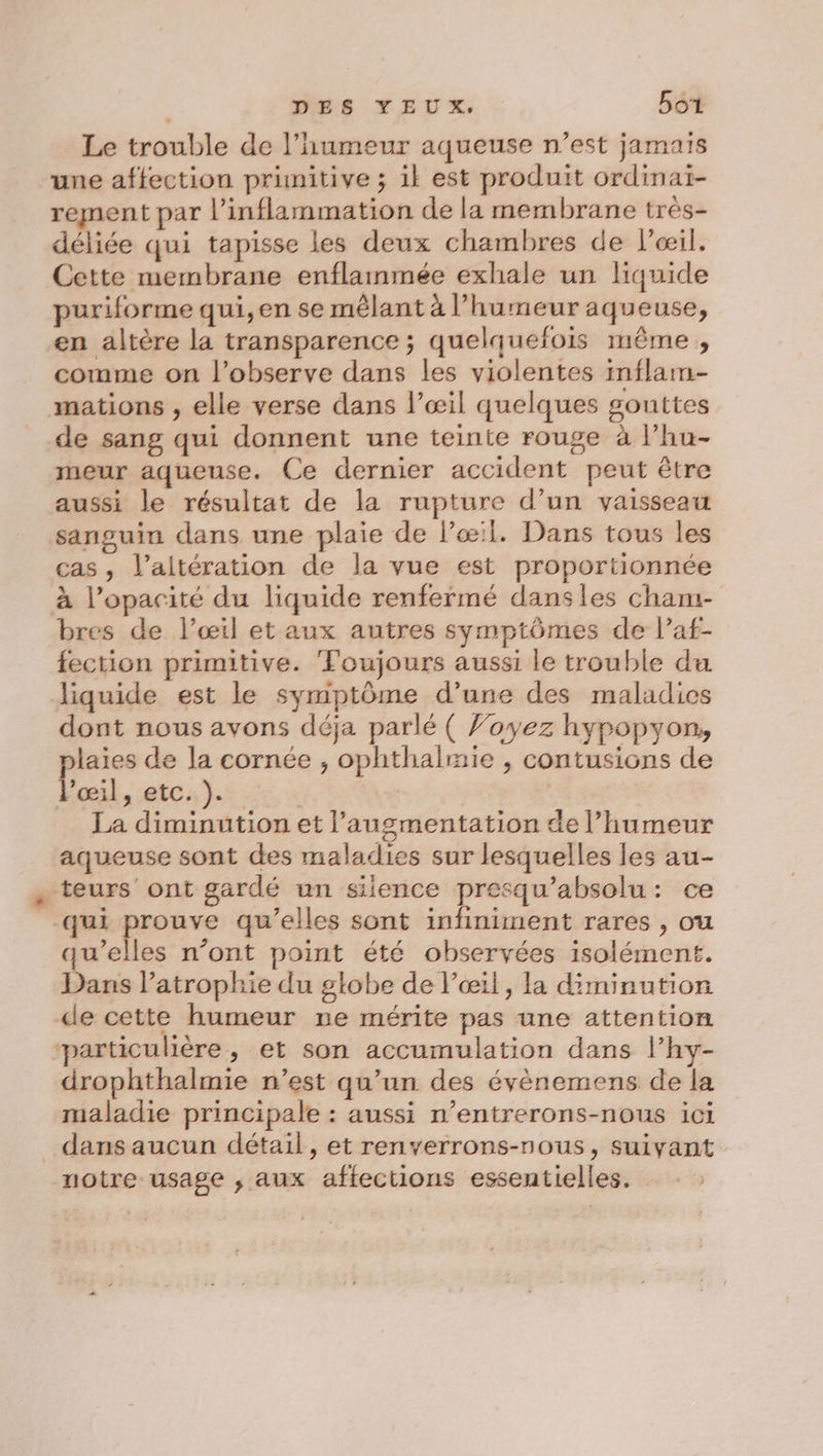 DES YEUX, Bot Le trouble de l'humeur aqueuse n’est jamais une affection primitive ; ik est produit ordinai- rement par l’inflammation de la membrane très- déliée qui tapisse les deux chambres de l’œil. Cette membrane enflammée exhale un liquide puriforme qui, en se mêlant à l'humeur aqueuse, en altère la transparence ; quelquefois même , comme on l’observe dans les violentes inflam- mations , elle verse dans l’œil quelques gouttes de sang qui donnent une teinte rouge à l’hu- meur aqueuse. Ce dernier accident peut être aussi le résultat de la rupture d’un vaisseau sanguin dans une plaie de l'œil. Dans tous les cas, l’aitération de la vue est proportionnée à l’opacité du liquide renfermé dansles cham- bres de l’œil et aux autres symptômes de l’af- fection primitive. Toujours aussi le trouble du liquide est le symptôme d’une des maladics dont nous avons déja parlé ( Voyez hypopyon, laies de la cornée , ophthalmie , contusions de Pocil x EC: ): | La diminution et l'augmentation de l’humeur aqueuse sont des maladies sur lesquelles les au- : teurs ont gardé un siience presqu’absolu: ce qui prouve qu’elles sont infiniment rares , ou qu’elles n’ont point été observées isolément. Dans l’atrophie du globe de l’œil, la diminution de cette humeur ne mérite pas une attention particulière, et son accumulation dans l’hy- drophthalmie n’est qu’un des évènemens de la maladie principale : aussi n’entrerons-nous ici dans aucun détail, et renverrons-nous, suivant notre usage , aux affections essentielles,