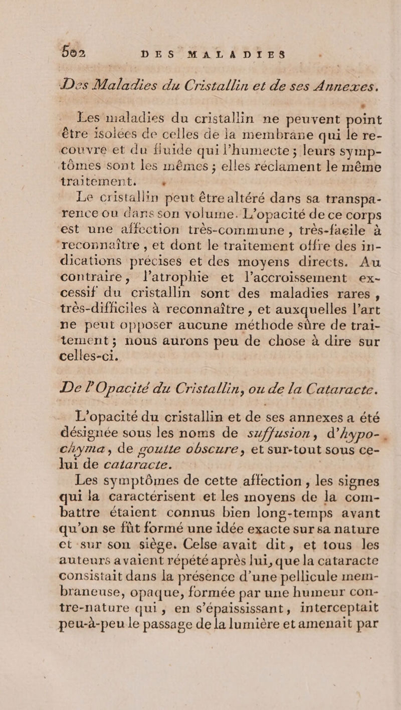 L 4 b92 DES MALADIES Des Maladies du Cristallin et de ses Annexes. » Les maladies du cristallin ne peuvent point être isolées de celles de la membrane qui le re- couvre et du fluide qui l’humecte ; leurs symp- tômes sont les mêmes ; elles réclament le même traitement, + Le cristallin peut être altéré dans sa transpa- rence Où dans son volume. L’opacité de ce corps est une affection très-commune , très-faeile à ‘reconnaître , et dont le traitement offre des in- dications précises et des moyens directs. Au contraire, l’atrophie et l'accroissement ex- cessif du cristallin sont des maladies rares, très-difficiles à reconnaître , et auxquelles l’art ne peut opposer aucune méthode sûre de trai- tement ; nous aurons peu de chose à dire sur celles-ci. | De POpacité du Cristallin, ou de la Cataracte. L'opacité du cristallin et de ses annexes a été désignée sous les noms de szffusion, d’kypo- cyma, de goulte obscure, et sur-tout sous ce- lui de cataracte. | Les symptômes de cette affection , les signes qui la caractérisent et les moyens de la com- battre étaient connus bien long-temps avant qu’on se fût formé une idée exacte sur sa nature ct sur son siège, Celse avait dit, et tous les auteurs avaient répété après lui, que la cataracte consistait dans la présence d’une pellicule mem- braneuse, opaque, formée par une humeur con- tre-nature qui, en s’épaississant, interceptait peu-à-peu le passage de la lumière et amenait par