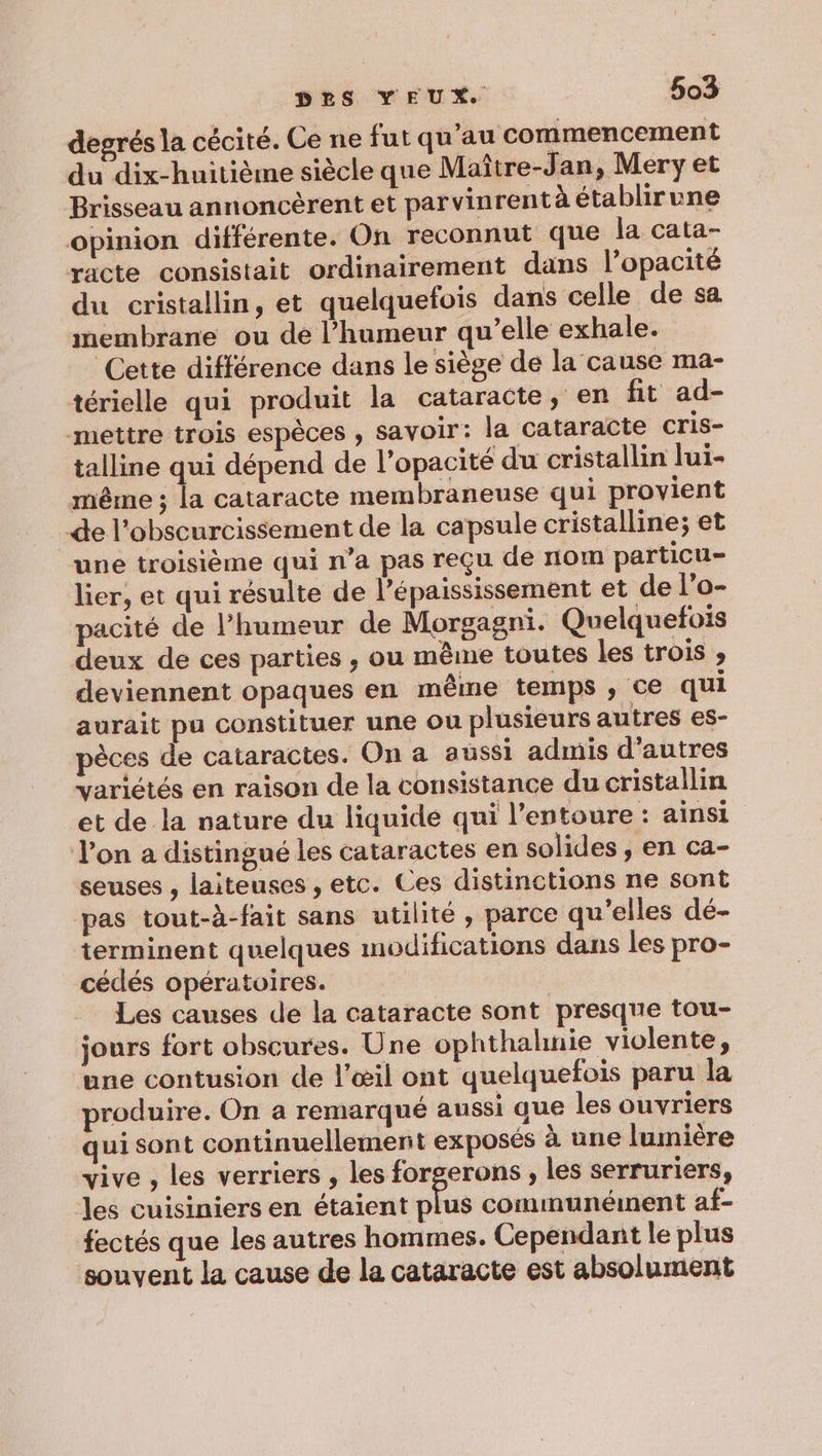 degrés la cécité. Ce ne fut qu’au commencement du dix-huitième siècle que Maître-Jan, Meryet Brisseau annoncèrent et parvinrent à établirune opinion différente. On reconnut que la cata- racte consistait ordinairement dans l’opacité du cristallin, et quelquefois dans celle de sa membrane ou de l’humeur qu’elle exhale. Cette différence dans le siège de la cause ma- térielle qui produit la cataracte, en fit ad- mettre trois espèces , savoir: la cataracte cris- talline qui dépend de l’opacité du cristallin lui- même ; la cataracte membraneuse qui provient -de l’obscurcissement de la capsule cristalline; et une troisième qui n’a pas reçu de nom particu- lier, et qui résulte de l’épaississement et de l’o- pacité de l'humeur de Morgagni. Quelquefois deux de ces parties , ou même toutes les trois ; deviennent opaques en même temps ; ce qui aurait pu constituer une ou plusieurs autres es- pèces de cataractes. On a aussi admis d’autres variétés en raison de la consistance du cristallin et de la nature du liquide qui l'entoure : ainsi Von a distingué les cataractes en solides, en ca- seuses , laiteuses , etc. Ces distinctions ne sont pas tout-à-fait sans utilité , parce qu'elles dé- terminent quelques modifications dans les pro- cédés opératoires. Les causes de la cataracte sont presque tou- jours fort obscures. Une ophthahnie violente, une contusion de l'œil ont quelquefois paru la produire. On a remarqué aussi que les ouvriers qui sont continuellement exposés à une lumière vive , les verriers , les forgerons , les serruriers, les cuisiniers en étaient plus communément af- fectés que les autres hommes. Cependant le plus souvent la cause de la cataracte est absolument