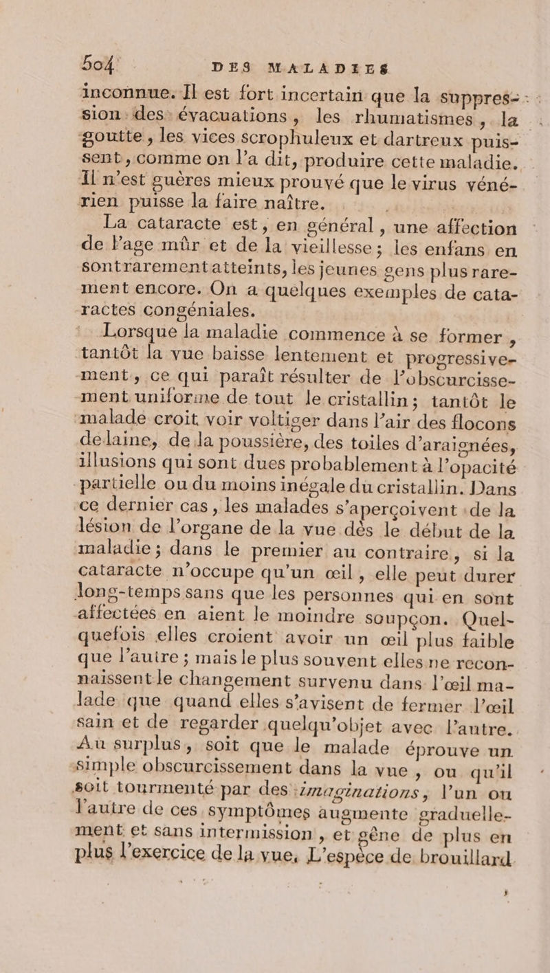 inconnue. Il est fort incertain que la suppres- : : sion des: évacuations, les rhumatismes suit -* goutte, les vices scrophuleux et dartreux puis- sent, comme on l’a dit, produire cette maladie. I n'est guères micux prouvé que le virus véné- rien puisse la faire naître. | La cataracte est, en général , une affection de Page mûr et de la vieillesse; les enfans en sontrarementatteints, les jeunes gens plus rare- ment encore. On a quelques exemples de cata- ractes congéniales. Lorsque la maladie commence à se former L tantôt la vue baisse lentement et progressive- ment, ce qui paraît résulter de l’obscurcisse- ment uniforme de tout le cristallin; tantôt le malade croit voir voltiser dans l’air des flocons dedaine, dela poussière, des toiles d'araignées, illusions qui sont dues probablement à l’opacité parüelle ou du moins inégale du cristallin. Dans ce dernier cas , les malades s’aperçoivent :de la lésion de l’organe de la vue dès le début de la maladie ; dans le premier au contraire , Si la cataracte n’occupe qu’un œil, elle peut durer Jons-temps sans que les personnes qui en sont affectées en aient le moindre soupçon. Quel- quefois elles croient avoir un œil plus faible ue l’auire ; mais le plus souvent elles ne recon- naissentle changement survenu dans l’œil ma- lade que quand elles s’avisent de fermer l'œil sain et de regarder quelqu’objet avec l’autre. Au surplus, soit que le malade éprouve un simple obscurcissement dans la vue, ou qu'il Soit tourmenté par des :imaginations , l’un ou l'autre de ces symptômes augmente graduelle- ment et sans intermission , et gêne de plus en plus l'exercice de la vue, L'espèce de brouillard ;