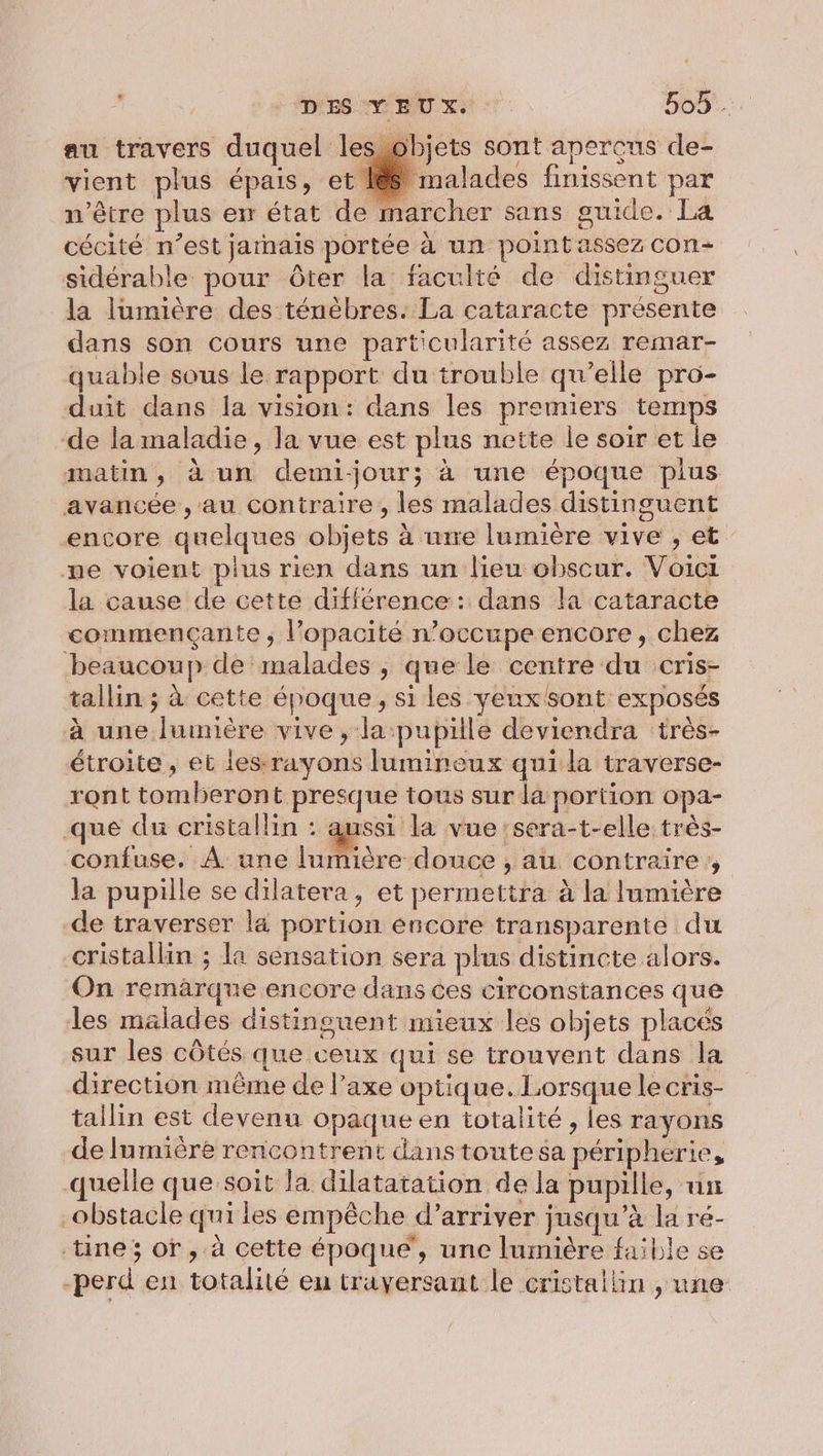 ‘Di ES NY BU xs : 509. au travers duquel lesobjets sont aperçus de- vient plus épais, et 188 malades finissent par n'être plus er état de marcher sans guide. La cécité n’est jarnais portée à un point assez con sidérable pour ôter la faculté de distinguer la lumière des ténébres. La cataracte présente dans son cours une particularité assez remar- quable sous le rapport du trouble qu’elle pro- duit dans la vision: dans les premiers temps de la maladie, la vue est plus nette le soir et le matin, à un demijour; à une époque plus avancée , au contraire , les malades distinguent encore quelques objets à wire lumière vive , et me voient plus rien dans un lieu obscur. Voici la cause de cette différence: dans la cataracte commençante ; l’opacité n’occupe encore, chez beaucoup de malades , que le centre du cris- tallin ; à cette époque, si les yeux sont exposés à une lumière vive, la pupille deviendra ‘très- étroite, et les-rayons lumineux qui la traverse- ront tomberont presque tous sur la portion opa- que du cristallin : aussi la vue :sera-t-elle très- confuse. À une lumière douce , au contraire ,, la pupille se dilatera, et permettra à la lumière de traverser la portion encore transparente du cristallin ; la sensation sera plus distincte alors. On remärqne encore dans ces circonstances que les malades distinguent mieux les objets placés sur les côtés que ceux qui se trouvent dans la direction même de l’axe optique. Lorsque le cris- tallin est devenu opaque en totalité , les rayons de Iumièreé rencontrent danstoutesa péripherie, quelle que’soit la dilatatation de la pupille, un obstacle qui les empêche d'arriver jusqu’à la ré- tine; or, à cette époque’, une lumière faible se -perd en totalité eu trayersant le cristallin , une
