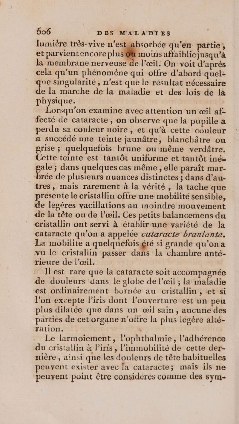 lumière très-vive n’estuabsorbée qu’en pattie; et parvient encore plus @@ moins affaiblie jusqu’à la membrane nerveuse de l’œil. On voit d’après cela qu'un phénomène qui offre d’abord quel: que singularité , n’est que le résultat récessaire de la marche de la maladie et des lois de la physique. | Lorsqu'on examine avec attention un œil af- fecté de cataracte, on observe que la pupille a perdu sa couleur noïre , et qu'à cette couleur a succédé une teinte jaunâtre, blanchâtre ou grise ; quelquefois brune ou même verdâtre. Cette teinte est tantôt uniforme et tantôt inés Has ; dans quelques cas même , elle paraît mar- _-brée de plusieurs nuances distinctes ; dans d’au- tres, mais rarement à la vérité, la tache que présente le cristallin offre une mobilité sensible, de légères vacillations au moindre mouvement de la tête ou de l’œil. Ces petits balancemens du cristallin ont servi à établir une variété de la cataracte qu'on a appelée cataracte branlante. La mobilité a quelquefois gté si grande qu’ona vu le cristallin passer dans la chambre anté- rieure de l'œil. Il est rare que la cataracte soit accompagnée de douleurs dans le globe de l'œil ; la maladie est ordinairement burnée au cristallin, tet si l'on excepte l'iris dont l’ouverture est un peu plus dilatée que dans un œil sain, aucune des parties de cet organe n'offre la plus légère alté- ration. “ Le larmoiïiement , l’ophthalmie, l’adhérence du cristallin à lPiris, l’immobilité de cette der- nière , ainsi que les douleurs de tête habituelles peuvent exister avec la cataracte; mais ils ne peuvent point être considérés comme des sym-