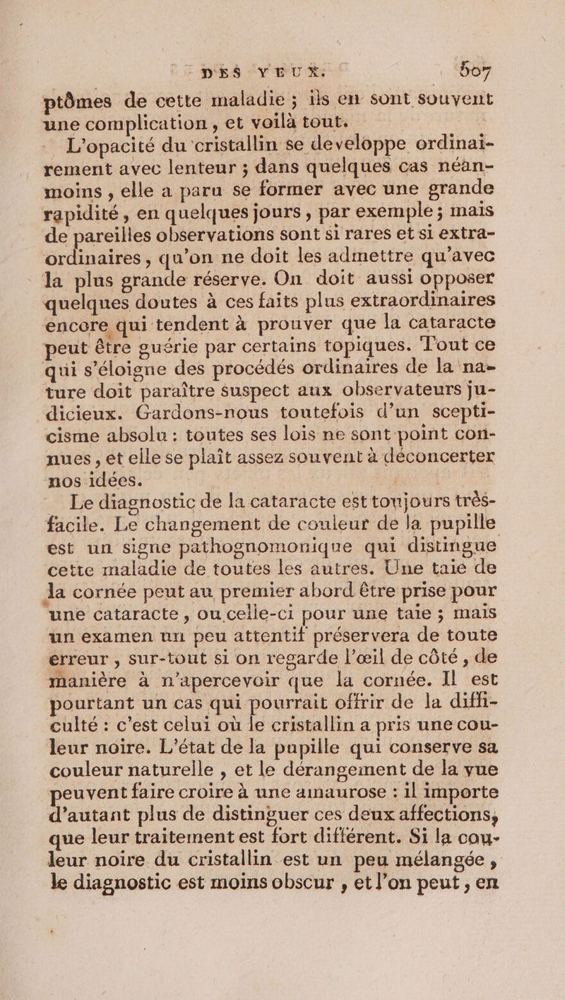 DÉS VEUX boy ptômes de cette maladie ; ils en sont souvent une complication, et voilà tout. L'opacité du cristallin se developpe ordinaï- rement avec lenteur ; dans quelques cas néan- moins , elle a paru se former avec une grande rapidité, en quelques jours, par exemple ; mais de pareilles observations sont si rares et si extra- ordinaires, qu’on ne doit les admettre qu'avec la plus grande réserve. On doit aussi opposer quelques doutes à ces faits plus extraordinaires encore qui tendent à prouver que la cataracte peut être guérie par certains topiques. Tout ce qui s'éloigne des procédés ordinaires de la na- ture doit paraître suspect aux observateurs ju- dicieux. Gardons-nous toutefois d’un scepti- cisme absolu : toutes ses lois ne sont point con- nues , ét elle se plaît assez souvent à déconcerter nos idées. : Le diagnostic de la cataracte est toujours très- facile. Le changement de couleur de la pupille est un signe pathognomonique qui distingue cette maladie de toutes les autres. Une taie de la cornée peut au premier abord être prise pour une cataracte , ou celle-ci pour une taie ; mais un examen un peu attentif préservera de toute erreur , sur-tout si on regarde l’œil de côté , de manière à n'apercevoir que la cornée. IL est pourtant un cas qui pourrait offrir de la diffi- culté : c’est celui où le cristallin a pris une cou- leur noire. L'état de la pupille qui conserve sa couleur naturelle , et le dérangement de la vue peuvent faire croire à une amaurose : 1l importe d'autant plus de distinguer ces deux affections, que leur traitement est fort différent. Si la cou- leur noire du cristallin est un peu mélangée, le diagnostic est moins obscur , et l’on peut , en